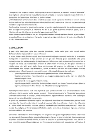  
	
  
24	
  
L’innovatività	
  del	
  progetto	
  consiste	
  nell’upgrade	
  di	
  servizi	
  già	
  esistenti,	
  e	
  prende	
  il	
  nome	
  di	
  “FirmaMia”.	
  
Esso	
  implica	
  la	
  sottoscrizione	
  di	
  moduli	
  bancari	
  (quali	
  contratti,	
  ad	
  esempio)	
  mediante	
  mezzi	
  elettronici,	
  in	
  
sostituzione	
  dell’apposizione	
  della	
  firma	
  su	
  moduli	
  cartacei.	
  
UniCredit	
  è	
  stata	
  la	
  prima	
  banca	
  in	
  Italia	
  ad	
  adottare	
  questo	
  tipo	
  di	
  approccio,	
  distintivo	
  ed	
  unico.	
  Il	
  servizio	
  
è	
  stato	
  applicato	
  non	
  solo	
  alle	
  più	
  comuni	
  transazioni	
  bancarie,	
  ma	
  anche	
  ai	
  contratti,	
  che	
  generalmente	
  
richiedono	
  un	
  grande	
  consumo	
  di	
  carta.	
  
Con	
  FirmaMia,	
  Unicredit	
  ha	
  potuto	
  inoltre	
  ovviare	
  ad	
  uno	
  dei	
  maggiori	
  ostacoli	
  di	
  tipo	
  ambientale	
  derivante	
  
dalle	
   sue	
   operazioni	
   principali,	
   e	
   affrontare	
   due	
   tra	
   le	
   più	
   grandi	
   questioni	
   ambientali	
   globali,	
   quali	
   la	
  
riduzione	
  e	
  la	
  scarsità	
  delle	
  risorse	
  naturali	
  e	
  la	
  generazione	
  di	
  rifiuti.	
  
Non	
  si	
  tratta	
  di	
  una	
  soluzione	
  ad	
  hoc,	
  ma	
  incorporata	
  sistematicamente	
  in	
  tutte	
  le	
  attività,	
  le	
  procedure	
  e	
  i	
  
processi	
  dell’intera	
  organizzazione.	
  Il	
  progetto	
  ha	
  portato	
  a	
  risparmi,	
  in	
  termini	
  di	
  carta	
  non	
  utilizzata,	
  di	
  
1.709,5	
  tonnellate	
  all’anno.	
  
	
  
5.	
  CONCLUSIONI	
  
A	
   valle	
   della	
   descrizione	
   delle	
   best	
   practice	
   identificate,	
   molte	
   delle	
   quali	
   nello	
   stesso	
   ambito	
  
dell’osservatorio,	
  si	
  possono	
  trarre	
  alcune	
  riflessioni.	
  	
  
In	
   primo	
   luogo	
   si	
   può	
   affermare	
   che	
   è	
   senz’altro	
   possibile	
   sviluppare	
   soluzioni	
   nell’ottica	
   di	
   un	
   modello	
  
manageriale	
   ed	
   economico	
   di	
   tipo	
   circolare	
   (e	
   non	
   più	
   solo	
   lineare),	
   grazie	
   soprattutto	
   alla	
   spinta	
  
motivazionale	
  e	
  alla	
  scelta	
  strategica	
  di	
  singoli	
  operatori	
  del	
  mercato,	
  dalla	
  produzione	
  al	
  consumo,	
  fino	
  al	
  
recupero	
  e	
  al	
  riciclo.	
  Ciò	
  avviene	
  in	
  base	
  all’azione	
  di	
  fattori	
  interni	
  all’azienda,	
  ma	
  che	
  spesso	
  richiedono	
  la	
  
collaborazione	
   con	
   altri	
   attori	
   della	
   filiera,	
   co-­‐interessati	
   ad	
   ottenere	
   un	
   obiettivo	
   in	
   termini	
   di	
  
valorizzazione	
   delle	
   risorse	
   e	
   dei	
   materiali	
   e,	
   quindi,	
   di	
   chiusura	
   dei	
   cicli.	
   Fra	
   questi	
   fattori	
   risultano	
  
particolarmente	
  efficaci	
  i	
  seguenti,	
  emergenti	
  in	
  modo	
  evidente	
  dalle	
  best	
  practice	
  analizzate:	
  
• Spinta	
  imprenditoriale	
  derivante	
  da	
  un	
  management	
  sensibile	
  ai	
  temi	
  ambientali;	
  
• Creazione	
   di	
   sinergie	
   e	
   risparmi	
   grazie	
   a	
   una	
   maggiore	
   cooperazione,	
   anche	
   tra	
   i	
   vari	
   attori	
   che	
  
operano	
  lungo	
  la	
  filiera;	
  
• Esplorazione	
  di	
  nuove	
  opportunità	
  di	
  mercato;	
  
• Identificazione	
  di	
  sfide	
  competitive	
  derivanti	
  dalla	
  scarsità	
  di	
  una	
  risorsa	
  /	
  materia	
  prima	
  o	
  dai	
  rischi	
  
legati	
  ai	
  prezzi	
  crescenti	
  della	
  stessa	
  o	
  alle	
  difficoltà	
  di	
  approvvigionamento.	
  
	
  
Non	
  sempre	
  i	
  fattori	
  appena	
  citati	
  sono	
  in	
  grado	
  di	
  agire	
  spontaneamente,	
  né	
  la	
  loro	
  azione	
  da	
  sola	
  risulta	
  
sufficiente.	
   Ciò	
   in	
   quanto,	
   anche	
   quando	
   presenti,	
   i	
   fattori	
   di	
   spinta	
   verso	
   la	
   “circolarità”	
   sono	
   spesso	
  
contrastati	
   dalle	
   inerzie	
   di	
   cui	
   sopra,	
   nelle	
   diverse	
   forme:	
   regolamentazioni	
   restrittive,	
   limiti	
   tecnologici,	
  
barriere	
  di	
  mercato,	
  abitudini	
  di	
  consumo,	
  ecc.	
  
In	
  questi	
  casi,	
  nettamente	
  prevalenti	
  rispetto	
  alle	
  esperienze	
  innovative	
  descritte	
  nelle	
  best	
  practice	
  risulta	
  
essenziale	
  che	
  vi	
  siano	
  incentivi	
  esterni,	
  in	
  grado	
  di	
  superare	
  le	
  barriere	
  delineate	
  e	
  favorire	
  (ed	
  affiancarsi	
  
a)	
  i	
  fattori	
  interni	
  pre-­‐esistenti.	
  A	
  tal	
  fine,	
  perciò,	
  è	
  fondamentale	
  il	
  contributo	
  delle	
  politiche,	
  a	
  favore	
  del	
  
cambio	
  di	
  paradigma,	
  al	
  fine	
  di	
  sbloccare	
  i	
  fattori	
  inerziali	
  e	
  permettere	
  di	
  realizzare	
  il	
  grande	
  potenziale	
  
intrinseco	
  nella	
  circular	
  economy.	
  
Gli	
  incentivi	
  esterni	
  devono	
  derivare	
  da	
  policy	
  ben	
  progettate	
  e	
  in	
  grado	
  di	
  agire	
  efficacemente	
  sulle	
  inerzie	
  
che	
  generano	
  le	
  forze	
  centrifughe	
  opposte	
  alla	
  circolarità.	
  Se	
  non	
  vi	
  sono	
  incentivi	
  per	
  il	
  consumatore	
  ad	
  
acquistare	
  prodotti	
  in	
  materiale	
  riciclato,	
  lo	
  sforzo	
  di	
  produrne	
  in	
  quantità	
  maggiori	
  sarà	
  vano.	
  Se	
  non	
  vi	
  
sono	
  incentivi	
  in	
  grado	
  di	
  fungere	
  da	
  driver	
  per	
  l’innovazione	
  tecnologica	
  nella	
  produzione	
  e	
  nell’impiego	
  di	
  
 