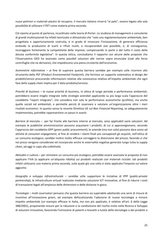  
	
  
25	
  
nuovi	
  polimeri	
  e	
  materiali	
  plastici	
  di	
  recupero,	
  il	
  mercato	
  italiano	
  rimarrà	
  “al	
  palo”,	
  ovvero	
  legato	
  alla	
  sola	
  
possibilità	
  di	
  utilizzare	
  il	
  PET	
  come	
  materia	
  prima	
  seconda.	
  	
  
Ciò	
  riporta	
  al	
  punto	
  di	
  partenza,	
  incardinato	
  nella	
  teoria	
  di	
  Porter.	
  Lo	
  studioso	
  di	
  management	
  e	
  consulente	
  
di	
  grandi	
  multinazionali	
  ha	
  infatti	
  teorizzato	
  e	
  dimostrato	
  che	
  “solo	
  una	
  regolamentazione	
  ambientale,	
  ben	
  
progettata	
   e	
   opportunamente	
   costruita,	
   è	
   in	
   grado	
   di	
   innescare	
   l’innovazione,	
   di	
   generare	
   efficienza	
  
evitando	
   la	
   produzione	
   di	
   scarti	
   e	
   rifiuti	
   inutili,	
   o	
   recuperandoli	
   ove	
   possibile,	
   e,	
   di	
   conseguenza,	
  
incoraggiare	
   fortemente	
   la	
   competitività	
   delle	
   imprese,	
   compensando	
   in	
   parte	
   o	
   del	
   tutto	
   il	
   costo	
   della	
  
dovuta	
   conformità	
   legislativa”.	
   In	
   questa	
   ottica,	
   concludiamo	
   il	
   rapporto	
   con	
   alcune	
   delle	
   proposte	
   che	
  
l’Osservatorio	
   GEO	
   ha	
   avanzato	
   come	
   possibili	
   soluzioni	
   alle	
   inerzie	
   sopra	
   enunciate	
   (cioè	
   alle	
   forze	
  
centrifughe	
  che	
  ne	
  derivano),	
  che	
  impediscono	
  una	
  piena	
  circolarità	
  dell’economia:	
  
Asimmetrie	
   informative	
   –	
   al	
   fine	
   di	
   superare	
   questa	
   barriera	
   sarebbe	
   per	
   esempio	
   utile	
   ricorrere	
   allo	
  
strumento	
  della	
  PEF	
  (Product	
  Environmental	
  Footprint),	
  che	
  fornisce	
  un	
  supporto	
  sistematico	
  al	
  design	
  dei	
  
prodotti/servizi	
  procurando	
  informazioni	
  relative	
  alla	
  conoscenza	
  relativa	
  all’impatto	
  ambientale	
  che	
  ogni	
  
fase	
  della	
  supply	
  chain	
  implica	
  per	
  il	
  dato	
  prodotto/servizio.	
  
	
  
Priorità	
  di	
  business	
  –	
  le	
  nuove	
  priorità	
  di	
  business,	
  in	
  ottica	
  di	
  lungo	
  periodo	
  e	
  performance	
  ambientali,	
  
potrebbero	
  essere	
  meglio	
  integrate	
  nelle	
  strategie	
  aziendali	
  applicando	
  su	
  più	
  larga	
  scala	
  l’approccio	
  del	
  
cosiddetto	
   “report	
   integrato”,	
   che	
   considera	
   non	
   solo	
   le	
   performance	
   economiche	
   (profitto),	
   ma	
   anche	
  
quelle	
   sociali	
   ed	
   ambientali,	
   e	
   permette	
   perciò	
   di	
   osservare	
   e	
   valutare	
   un’organizzazione	
   oltre	
   i	
   meri	
  
risultati	
  economici.	
  In	
  questo	
  senso	
  la	
  recente	
  Direttiva	
  UE	
  sul	
  Non	
  Financial	
  Reporting,	
  se	
  adeguatamente	
  
implementata,	
  potrebbe	
  rappresentare	
  un	
  passo	
  in	
  avanti.	
  
	
  
Barriere	
  di	
  mercato	
  –	
  	
  per	
  far	
  fronte	
  alle	
  barriere	
  interne	
  al	
  mercato,	
  sono	
  applicabili	
  varie	
  soluzioni.	
  Ad	
  
esempio	
   le	
   pubbliche	
   amministrazioni	
   possono	
   acquistare	
   i	
   prodotti,	
   di	
   cui	
   si	
   approvvigionano,	
   secondo	
  
l’approccio	
  del	
  cosiddetto	
  GPP	
  (green	
  public	
  procurement);	
  le	
  aziende	
  (ma	
  non	
  solo)	
  possono	
  dare	
  avvio	
  ad	
  
attività	
  di	
  consumer	
  engagement,	
  al	
  fine	
  di	
  rendere	
  i	
  clienti	
  finali	
  più	
  consapevoli	
  gli	
  acquisti,	
  nell’ottica	
  di	
  
un	
  consumo	
  ecologico;	
  sarebbe	
  inoltre	
  molto	
  efficace	
  correggere	
  la	
  distorsione	
  del	
  prezzo,	
  facendo	
  sì	
  che	
  
nei	
  prezzi	
  vengano	
  considerate	
  ed	
  incorporate	
  anche	
  le	
  esternalità	
  negative	
  generate	
  lungo	
  tutta	
  la	
  supply	
  
chain,	
  ad	
  oggi	
  in	
  capo	
  alla	
  collettività.	
  
	
  
Abitudini	
  e	
  cultura	
  –	
  per	
  stimolare	
  un	
  consumo	
  più	
  ecologico,	
  potrebbe	
  essere	
  avanzata	
  la	
  proposta	
  di	
  non	
  
applicare	
   l’IVA	
   (o	
   applicare	
   un’aliquota	
   ridotta)	
   sui	
   prodotti	
   realizzati	
   con	
   materiali	
   riciclati:	
   tali	
   prodotti	
  
infatti	
  utilizzano	
  una	
  materia	
  prima	
  seconda,	
  sulla	
  quale	
  giù	
  una	
  volta	
  è	
  stata	
  applicata	
  l’imposta	
  sul	
  valore	
  
aggiunto.	
  
	
  
Geografia	
   e	
   sviluppo	
   infrastrutturale	
   –	
   sarebbe	
   utile	
   supportare	
   le	
   iniziative	
   di	
   PPP	
   (public-­‐private	
  
partnership),	
  le	
  infrastrutture	
  virtuali	
  realizzate	
  mediante	
  soluzione	
  ICT	
  innovative,	
  al	
  fine	
  di	
  ridurre	
  i	
  costi	
  
di	
  transazione	
  legati	
  all’ampiezza	
  delle	
  dimensioni	
  e	
  delle	
  distanze	
  in	
  gioco.	
  
	
  
Tecnologia	
  –	
  molti	
  osservatori	
  pensano	
  che	
  questa	
  barriera	
  sia	
  superabile	
  adottando	
  una	
  serie	
  di	
  misure	
  di	
  
incentivo	
   all’innovazione	
   green,	
   ad	
   esempio	
   defiscalizzando	
   l’adozione	
   di	
   nuove	
   tecnologie	
   a	
   minore	
  
impatto	
  ambientale	
  (un	
  esempio	
  efficace	
  in	
  Italia,	
  ma	
  non	
  più	
  applicato,	
  è	
  relativo	
  all’art.	
  6	
  della	
  Legge	
  
388/2001),	
  proponendo	
  misure	
  per	
  la	
  riduzione	
  o	
  la	
  condivisione	
  del	
  rischio	
  insito	
  nella	
  Ricerca	
  e	
  Sviluppo	
  
di	
  soluzioni	
  innovative,	
  favorendo	
  l’emissione	
  di	
  patenti	
  e	
  brevetti	
  a	
  tutela	
  delle	
  tecnologie	
  e	
  dei	
  prodotti	
  a	
  
 