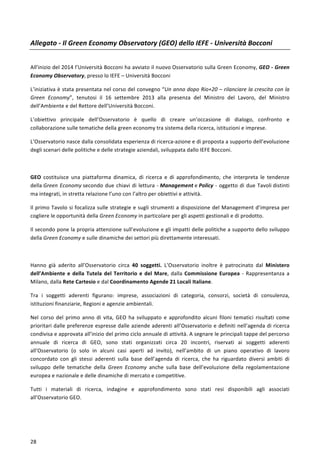  
	
  
28	
  
Allegato	
  -­‐	
  Il	
  Green	
  Economy	
  Observatory	
  (GEO)	
  dello	
  IEFE	
  -­‐	
  Università	
  Bocconi	
  
	
  
All’inizio	
  del	
  2014	
  l’Università	
  Bocconi	
  ha	
  avviato	
  il	
  nuovo	
  Osservatorio	
  sulla	
  Green	
  Economy,	
  GEO	
  -­‐	
  Green	
  
Economy	
  Observatory,	
  presso	
  lo	
  IEFE	
  –	
  Università	
  Bocconi	
  	
  
L’iniziativa	
  è	
  stata	
  presentata	
  nel	
  corso	
  del	
  convegno	
  “Un	
  anno	
  dopo	
  Rio+20	
  –	
  rilanciare	
  la	
  crescita	
  con	
  la	
  
Green	
   Economy”,	
   tenutosi	
   il	
   16	
   settembre	
   2013	
   alla	
   presenza	
   del	
   Ministro	
   del	
   Lavoro,	
   del	
   Ministro	
  
dell’Ambiente	
  e	
  del	
  Rettore	
  dell’Università	
  Bocconi.	
  
L’obiettivo	
   principale	
   dell’Osservatorio	
   è	
   quello	
   di	
   creare	
   un’occasione	
   di	
   dialogo,	
   confronto	
   e	
  
collaborazione	
  sulle	
  tematiche	
  della	
  green	
  economy	
  tra	
  sistema	
  della	
  ricerca,	
  istituzioni	
  e	
  imprese.	
  	
  
L’Osservatorio	
  nasce	
  dalla	
  consolidata	
  esperienza	
  di	
  ricerca-­‐azione	
  e	
  di	
  proposta	
  a	
  supporto	
  dell’evoluzione	
  
degli	
  scenari	
  delle	
  politiche	
  e	
  delle	
  strategie	
  aziendali,	
  sviluppata	
  dallo	
  IEFE	
  Bocconi.	
  
	
  
GEO	
   costituisce	
   una	
   piattaforma	
   dinamica,	
   di	
   ricerca	
   e	
   di	
   approfondimento,	
   che	
   interpreta	
   le	
   tendenze	
  
della	
  Green	
  Economy	
  secondo	
  due	
  chiavi	
  di	
  lettura	
  -­‐	
  Management	
  e	
  Policy	
  -­‐	
  oggetto	
  di	
  due	
  Tavoli	
  distinti	
  
ma	
  integrati,	
  in	
  stretta	
  relazione	
  l’uno	
  con	
  l’altro	
  per	
  obiettivi	
  e	
  attività.	
  	
  
Il	
  primo	
  Tavolo	
  si	
  focalizza	
  sulle	
  strategie	
  e	
  sugli	
  strumenti	
  a	
  disposizione	
  del	
  Management	
  d’impresa	
  per	
  
cogliere	
  le	
  opportunità	
  della	
  Green	
  Economy	
  in	
  particolare	
  per	
  gli	
  aspetti	
  gestionali	
  e	
  di	
  prodotto.	
  
Il	
  secondo	
  pone	
  la	
  propria	
  attenzione	
  sull’evoluzione	
  e	
  gli	
  impatti	
  delle	
  politiche	
  a	
  supporto	
  dello	
  sviluppo	
  
della	
  Green	
  Economy	
  e	
  sulle	
  dinamiche	
  dei	
  settori	
  più	
  direttamente	
  interessati.	
  
	
  
Hanno	
   già	
   aderito	
   all’Osservatorio	
   circa	
   40	
   soggetti.	
   L’Osservatorio	
   inoltre	
   è	
   patrocinato	
   dal	
   Ministero	
  
dell’Ambiente	
  e	
  della	
  Tutela	
  del	
  Territorio	
  e	
  del	
  Mare,	
  dalla	
  Commissione	
  Europea	
  -­‐	
  Rappresentanza	
  a	
  
Milano,	
  dalla	
  Rete	
  Cartesio	
  e	
  dal	
  Coordinamento	
  Agende	
  21	
  Locali	
  Italiane.	
  
Tra	
   i	
   soggetti	
   aderenti	
   figurano:	
   imprese,	
   associazioni	
   di	
   categoria,	
   consorzi,	
   società	
   di	
   consulenza,	
  
istituzioni	
  finanziarie,	
  Regioni	
  e	
  agenzie	
  ambientali.	
  	
  
Nel	
   corso	
   del	
   primo	
   anno	
   di	
   vita,	
   GEO	
   ha	
   sviluppato	
   e	
   approfondito	
   alcuni	
   filoni	
   tematici	
   risultati	
   come	
  
prioritari	
  dalle	
  preferenze	
  espresse	
  dalle	
  aziende	
  aderenti	
  all’Osservatorio	
  e	
  definiti	
  nell’agenda	
  di	
  ricerca	
  
condivisa	
  e	
  approvata	
  all’inizio	
  del	
  primo	
  ciclo	
  annuale	
  di	
  attività.	
  A	
  segnare	
  le	
  principali	
  tappe	
  del	
  percorso	
  
annuale	
   di	
   ricerca	
   di	
   GEO,	
   sono	
   stati	
   organizzati	
   circa	
   20	
   incontri,	
   riservati	
   ai	
   soggetti	
   aderenti	
  
all’Osservatorio	
   (o	
   solo	
   in	
   alcuni	
   casi	
   aperti	
   ad	
   invito),	
   nell’ambito	
   di	
   un	
   piano	
   operativo	
   di	
   lavoro	
  
concordato	
   con	
   gli	
   stessi	
   aderenti	
   sulla	
   base	
   dell’agenda	
   di	
   ricerca,	
   che	
   ha	
   riguardato	
   diversi	
   ambiti	
   di	
  
sviluppo	
   delle	
   tematiche	
   della	
   Green	
   Economy	
   anche	
   sulla	
   base	
   dell’evoluzione	
   della	
   regolamentazione	
  
europea	
  e	
  nazionale	
  e	
  delle	
  dinamiche	
  di	
  mercato	
  e	
  competitive.	
  
Tutti	
   i	
   materiali	
   di	
   ricerca,	
   indagine	
   e	
   approfondimento	
   sono	
   stati	
   resi	
   disponibili	
   agli	
   associati	
  
all’Osservatorio	
  GEO.	
  
	
   	
  
 