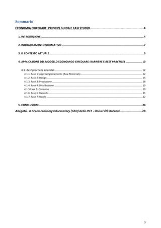  
	
  
3	
  
Sommario	
  
ECONOMIA	
  CIRCOLARE:	
  PRINCIPI	
  GUIDA	
  E	
  CASI	
  STUDIO	
  ..............................................................	
  4	
  
	
  
1.	
  INTRODUZIONE	
  .................................................................................................................................	
  4	
  
	
  
2.	
  INQUADRAMENTO	
  NORMATIVO	
  .......................................................................................................	
  7	
  
	
  
3.	
  IL	
  CONTESTO	
  ATTUALE	
  .......................................................................................................................	
  9	
  
	
  
4.	
  APPLICAZIONE	
  DEL	
  MODELLO	
  ECONOMICO	
  CIRCOLARE:	
  BARRIERE	
  E	
  BEST	
  PRACTICES	
  .....................	
  10	
  
	
  
4.1.	
  Best	
  practices	
  aziendali	
  ....................................................................................................................	
  12	
  
4.1.1.	
  Fase	
  1:	
  Approvvigionamento	
  (Raw	
  Materials)	
  ..........................................................................................	
  12	
  
4.1.2.	
  Fase	
  2:	
  Design	
  ............................................................................................................................................	
  15	
  
4.1.3.	
  Fase	
  3:	
  Produzione	
  ....................................................................................................................................	
  18	
  
4.1.4.	
  Fase	
  4:	
  Distribuzione	
  .................................................................................................................................	
  19	
  
4.1.5	
  Fase	
  5:	
  Consumo	
  ........................................................................................................................................	
  20	
  
4.1.6.	
  Fase	
  6:	
  Raccolta	
  .........................................................................................................................................	
  21	
  
4.1.7.	
  Fase	
  7:	
  Riciclo	
  ............................................................................................................................................	
  22	
  
	
  
5.	
  CONCLUSIONI	
  ..................................................................................................................................	
  24	
  
Allegato	
  -­‐	
  Il	
  Green	
  Economy	
  Observatory	
  (GEO)	
  dello	
  IEFE	
  -­‐	
  Università	
  Bocconi	
  .........................	
  28	
  
	
  
	
   	
  
 