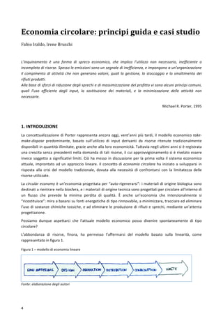  
	
  
4	
  
Economia	
  circolare:	
  principi	
  guida	
  e	
  casi	
  studio	
  
Fabio	
  Iraldo,	
  Irene	
  Bruschi	
  
	
  
	
  
L’inquinamento	
   è	
   una	
   forma	
   di	
   spreco	
   economico,	
   che	
   implica	
   l’utilizzo	
   non	
   necessario,	
   inefficiente	
   o	
  
incompleto	
  di	
  risorse.	
  Spesso	
  le	
  emissioni	
  sono	
  un	
  segnale	
  di	
  inefficienza,	
  e	
  impongono	
  a	
  un’organizzazione	
  
il	
  compimento	
  di	
  attività	
  che	
  non	
  generano	
  valore,	
  quali	
  la	
  gestione,	
  lo	
  stoccaggio	
  e	
  lo	
  smaltimento	
  dei	
  
rifiuti	
  prodotti.	
  
Alla	
  base	
  di	
  sforzi	
  di	
  riduzione	
  degli	
  sprechi	
  e	
  di	
  massimizzazione	
  del	
  profitto	
  vi	
  sono	
  alcuni	
  princìpi	
  comuni,	
  
quali	
   l’uso	
   efficiente	
   degli	
   input,	
   la	
   sostituzione	
   dei	
   materiali,	
   e	
   la	
   minimizzazione	
   delle	
   attività	
   non	
  
necessarie.	
  
Michael	
  R.	
  Porter,	
  1995	
  
	
  
1.	
  INTRODUZIONE	
  
La	
  concettualizzazione	
  di	
  Porter	
  rappresenta	
  ancora	
  oggi,	
  vent’anni	
  più	
  tardi,	
  il	
  modello	
  economico	
  take-­‐
make-­‐dispose	
   predominante,	
   basato	
   sull’utilizzo	
   di	
   input	
   derivanti	
   da	
   risorse	
   ritenute	
   tradizionalmente	
  
disponibili	
  in	
  quantità	
  illimitate,	
  grazie	
  anche	
  alla	
  loro	
  economicità.	
  Tuttavia	
  negli	
  ultimi	
  anni	
  si	
  è	
  registrata	
  
una	
  crescita	
  senza	
  precedenti	
  nella	
  domanda	
  di	
  tali	
  risorse,	
  il	
  cui	
  approvvigionamento	
  si	
  è	
  rivelato	
  essere	
  
invece	
  soggetto	
  a	
  significativi	
  limiti.	
  Ciò	
  ha	
  messo	
  in	
  discussione	
  per	
  la	
  prima	
  volta	
  il	
  sistema	
  economico	
  
attuale,	
  improntato	
  ad	
  un	
  approccio	
  lineare.	
  Il	
  concetto	
  di	
  economia	
  circolare	
  ha	
  iniziato	
  a	
  svilupparsi	
  in	
  
risposta	
   alla	
   crisi	
   del	
   modello	
   tradizionale,	
   dovuta	
   alla	
   necessità	
   di	
   confrontarsi	
   con	
   la	
   limitatezza	
   delle	
  
risorse	
  utilizzate.	
  
La	
  circular	
  economy	
  è	
  un’economia	
  progettata	
  per	
  “auto-­‐rigenerarsi”:	
  i	
  materiali	
  di	
  origine	
  biologica	
  sono	
  
destinati	
  a	
  rientrare	
  nella	
  biosfera,	
  e	
  i	
  materiali	
  di	
  origine	
  tecnica	
  sono	
  progettati	
  per	
  circolare	
  all’interno	
  di	
  
un	
   flusso	
   che	
   prevede	
   la	
   minima	
   perdita	
   di	
   qualità.	
   È	
   anche	
   un’economia	
   che	
   intenzionalmente	
   si	
  
“ricostituisce”:	
  mira	
  a	
  basarsi	
  su	
  fonti	
  energetiche	
  di	
  tipo	
  rinnovabile,	
  a	
  minimizzare,	
  tracciare	
  ed	
  eliminare	
  
l’uso	
  di	
  sostanze	
  chimiche	
  tossiche,	
  e	
  ad	
  eliminare	
  le	
  produzione	
  di	
  rifiuti	
  e	
  sprechi,	
  mediante	
  un’attenta	
  
progettazione.	
  
Possiamo	
   dunque	
   aspettarci	
   che	
   l’attuale	
   modello	
   economico	
   posso	
   divenire	
   spontaneamente	
   di	
   tipo	
  
circolare?	
  	
  
L’abbondanza	
   di	
   risorse,	
   finora,	
   ha	
   permesso	
   l’affermarsi	
   del	
   modello	
   basato	
   sulla	
   linearità,	
   come	
  
rappresentato	
  in	
  figura	
  1.	
  
Figura	
  1	
  –	
  modello	
  di	
  economia	
  lineare	
  
Fonte:	
  elaborazione	
  degli	
  autori	
  	
  
 
