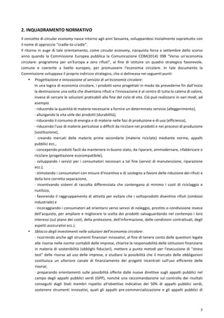  
	
  
7	
  
2.	
  INQUADRAMENTO	
  NORMATIVO	
  
Il	
  concetto	
  di	
  circular	
  economy	
  nasce	
  intorno	
  agli	
  anni	
  Sessanta,	
  sviluppandosi	
  inizialmente	
  soprattutto	
  con	
  
il	
  nome	
  di	
  approccio	
  “cradle-­‐to-­‐cradle”.	
  
Il	
  ritorno	
  in	
  auge	
  di	
  tale	
  orientamento,	
  come	
  circular	
  economy,	
  riacquista	
  forza	
  a	
  settembre	
  dello	
  scorso	
  
anno	
   quando	
   la	
   Commissione	
   Europea	
   pubblica	
   la	
   Comunicazione	
   COM(2014)	
   398	
   “Verso	
   un'economia	
  
circolare:	
   programma	
   per	
   un'Europa	
   a	
   zero	
   rifiuti”,	
   al	
   fine	
   di	
   istituire	
   un	
   quadro	
   strategico	
   favorevole,	
  
comune	
   e	
   coerente	
   a	
   livello	
   europeo,	
   per	
   promuovere	
   l’economia	
   circolare.	
   In	
   tale	
   documento	
   la	
  
Commissione	
  sviluppava	
  il	
  proprio	
  indirizzo	
  strategico,	
  che	
  si	
  delineava	
  nei	
  seguenti	
  punti:	
  
• Progettazione	
  e	
  innovazione	
  al	
  servizio	
  di	
  un'economia	
  circolare:	
  
In	
  una	
  logica	
  di	
  economia	
  circolare,	
  i	
  prodotti	
  sono	
  progettati	
  in	
  modo	
  da	
  prevederne	
  fin	
  dall'inizio	
  
la	
  destinazione	
  una	
  volta	
  che	
  diventano	
  rifiuti	
  e	
  l'innovazione	
  è	
  al	
  centro	
  di	
  tutta	
  la	
  catena	
  di	
  valore,	
  
invece	
  di	
  cercare	
  le	
  soluzioni	
  praticabili	
  alla	
  fine	
  del	
  ciclo	
  di	
  vita.	
  Ciò	
  può	
  realizzarsi	
  in	
  vari	
  modi,	
  ad	
  
esempio	
  
·∙	
  riducendo	
  la	
  quantità	
  di	
  materie	
  necessarie	
  a	
  fornire	
  un	
  determinato	
  servizio	
  (alleggerimento),	
  
·∙	
  allungando	
  la	
  vita	
  utile	
  dei	
  prodotti	
  (durabilità),	
  
·∙	
  riducendo	
  il	
  consumo	
  di	
  energia	
  e	
  di	
  materie	
  nelle	
  fasi	
  di	
  produzione	
  e	
  di	
  uso	
  (efficienza),	
  
·∙	
  riducendo	
  l'uso	
  di	
  materie	
  pericolose	
  o	
  difficili	
  da	
  riciclare	
  nei	
  prodotti	
  e	
  nei	
  processi	
  di	
  produzione	
  
(sostituzione),	
  
·∙	
   creando	
   mercati	
   delle	
   materie	
   prime	
   secondarie	
   (materie	
   riciclate)	
   mediante	
   norme,	
   appalti	
  
pubblici	
  ecc.,	
  
·∙	
  concependo	
  prodotti	
  facili	
  da	
  mantenere	
  in	
  buono	
  stato,	
  da	
  riparare,	
  ammodernare,	
  rifabbricare	
  o	
  
riciclare	
  (progettazione	
  ecocompatibile),	
  
·∙	
  sviluppando	
  i	
  servizi	
  per	
  i	
  consumatori	
  necessari	
  a	
  tal	
  fine	
  (servizi	
  di	
  manutenzione,	
  riparazione	
  
ecc.),	
  
·∙	
  stimolando	
  i	
  consumatori	
  con	
  misure	
  d'incentivo	
  e	
  di	
  sostegno	
  a	
  favore	
  delle	
  riduzione	
  dei	
  rifiuti	
  e	
  
della	
  loro	
  corretta	
  separazione,	
  
·∙	
   incentivando	
   sistemi	
   di	
   raccolta	
   differenziata	
   che	
   contengano	
   al	
   minimo	
   i	
   costi	
   di	
   riciclaggio	
   e	
  
riutilizzo,	
  
·∙	
  favorendo	
  il	
  raggruppamento	
  di	
  attività	
  per	
  evitare	
  che	
  i	
  sottoprodotti	
  diventino	
  rifiuti	
  (simbiosi	
  
industriale)	
  e	
  
·∙	
  incoraggiando	
  i	
  consumatori	
  ad	
  orientarsi	
  verso	
  servizi	
  di	
  noleggio,	
  prestito	
  o	
  condivisione	
  invece	
  
dell'acquisto,	
  per	
  ampliare	
  e	
  migliorare	
  la	
  scelta	
  dei	
  prodotti	
  salvaguardando	
  nel	
  contempo	
  i	
  loro	
  
interessi	
  (sul	
  piano	
  dei	
  costi,	
  della	
  protezione,	
  dell'informazione,	
  delle	
  condizioni	
  contrattuali,	
  degli	
  
aspetti	
  assicurativi	
  ecc.).	
  
• Sblocco	
  degli	
  investimenti	
  nelle	
  soluzioni	
  dell'economia	
  circolare:	
  
·∙	
  ricorrendo	
  anche	
  agli	
  strumenti	
  finanziari	
  innovativi,	
  al	
  fine	
  di	
  tenere	
  conto	
  delle	
  questioni	
  legate	
  
alle	
  risorse	
  nelle	
  norme	
  contabili	
  delle	
  imprese,	
  chiarire	
  le	
  responsabilità	
  delle	
  istituzioni	
  finanziarie	
  
in	
  materia	
  di	
  sostenibilità	
  (obblighi	
  fiduciari),	
  mettere	
  a	
  punto	
  metodi	
  per	
  l'esecuzione	
  di	
  "stress	
  
test"	
  delle	
  risorse	
  ad	
  uso	
  delle	
  imprese,	
  e	
  studiare	
  la	
  possibilità	
  che	
  il	
  mercato	
  delle	
  obbligazioni	
  
costituisca	
   un	
   ulteriore	
   canale	
   di	
   finanziamento	
   dei	
   progetti	
   incentrati	
   sull'uso	
   efficiente	
   delle	
  
risorse;	
  
·∙	
  preparando	
  orientamenti	
  sulle	
  possibilità	
  offerte	
  dalle	
  nuove	
  direttive	
  sugli	
  appalti	
  pubblici	
  nel	
  
campo	
  degli	
  appalti	
  pubblici	
  verdi	
  (GPP),	
  nonché	
  una	
  raccomandazione	
  sul	
  controllo	
  dei	
  risultati	
  
conseguiti	
   dagli	
   Stati	
   membri	
   rispetto	
   all'obiettivo	
   indicativo	
   del	
   50%	
   di	
   appalti	
   pubblici	
   verdi,	
  
sostenere	
   strumenti	
   innovativi,	
   quali	
   gli	
   appalti	
   pre-­‐commercializzazione	
   e	
   gli	
   appalti	
   pubblici	
   di	
  
 