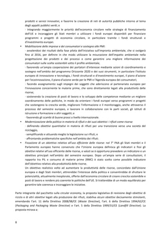  
	
  
8	
  
prodotti	
   e	
   servizi	
   innovativi,	
   e	
   favorire	
   la	
   creazione	
   di	
   reti	
   di	
   autorità	
   pubbliche	
   intorno	
   al	
   tema	
  
degli	
  appalti	
  pubblici	
  verdi;	
  e	
  
·∙	
   integrando	
   maggiormente	
   le	
   priorità	
   dell'economia	
   circolare	
   nelle	
   strategie	
   di	
   finanziamento	
  
dell'UE	
   e	
   incoraggiare	
   gli	
   Stati	
   membri	
   a	
   utilizzare	
   i	
   fondi	
   europei	
   disponibili	
   per	
   finanziare	
  
programmi	
   e	
   progetti	
   di	
   economia	
   circolare,	
   in	
   particolare	
   tramite	
   i	
   fondi	
   strutturali	
   e	
  
d'investimento	
  europei.	
  
• Mobilitazione	
  delle	
  imprese	
  e	
  dei	
  consumatori	
  e	
  sostegno	
  alle	
  PMI:	
  
·∙	
  avvalendosi	
  dei	
  risultati	
  della	
  fase	
  pilota	
  dell'iniziativa	
  sull'impronta	
  ambientale,	
  che	
  si	
  svolgerà	
  
fino	
   al	
   2016,	
   per	
   definire	
   in	
   che	
   modo	
   utilizzare	
   la	
   misurazione	
   dell'impatto	
   ambientale	
   nella	
  
progettazione	
   dei	
   prodotti	
   e	
   dei	
   processi	
   e	
   come	
   garantire	
   una	
   migliore	
   informazione	
   dei	
  
consumatori	
  sulle	
  scelte	
  sostenibili	
  sotto	
  il	
  profilo	
  ambientale;	
  
·∙	
  favorendo	
  un'ampia	
  cooperazione	
  dei	
  portatori	
  d'interesse	
  mediante	
  azioni	
  di	
  coordinamento	
  e	
  
sostegno	
  nell'ambito	
  del	
  programma	
  Orizzonte	
  2020	
  e	
  dei	
  suoi	
  strumenti,	
  in	
  particolare	
  l'Istituto	
  
europeo	
  di	
  innovazione	
  e	
  tecnologia,	
  i	
  fondi	
  strutturali	
  e	
  d'investimento	
  europei,	
  il	
  piano	
  d'azione	
  
per	
  l'ecoinnovazione,	
  il	
  piano	
  d'azione	
  verde	
  per	
  le	
  PMI	
  e	
  l'Agenda	
  europea	
  dei	
  consumatori;	
  
·∙	
   facendo	
   assegnamento	
   sugli	
   impegni	
   dei	
   soggetti	
   che	
   aderiscono	
   al	
   partenariato	
   europeo	
   per	
  
l'innovazione	
   concernente	
   le	
   materie	
   prime,	
   che	
   sono	
   direttamente	
   legati	
   alla	
   produttività	
   delle	
  
risorse;	
  
·∙	
  sostenendo	
  la	
  creazione	
  di	
  posti	
  di	
  lavoro	
  e	
  lo	
  sviluppo	
  delle	
  competenze	
  mediante	
  un	
  migliore	
  
coordinamento	
  delle	
  politiche,	
  in	
  modo	
  da	
  orientare	
  i	
  fondi	
  europei	
  verso	
  programmi	
  e	
  progetti	
  
che	
  sostengono	
  la	
  crescita	
  verde,	
  migliorare	
  l'informazione	
  e	
  il	
  monitoraggio,	
  anche	
  attraverso	
  il	
  
processo	
   del	
   semestre	
   europeo,	
   e	
   lavorare	
   in	
   collaborazione	
   con	
   le	
   parti	
   sociali,	
   gli	
   istituti	
   di	
  
istruzione	
  e	
  formazione	
  e	
  altri	
  soggetti;	
  e	
  
·∙	
  favorendo	
  gli	
  scambi	
  di	
  buone	
  prassi	
  a	
  livello	
  internazionale.	
  
• Modernizzazione	
  della	
  politica	
  in	
  materia	
  di	
  rifiuti	
  e	
  dei	
  suoi	
  obiettivi:	
  i	
  rifiuti	
  come	
  risorsa	
  
·∙	
   definendo	
   obiettivi	
   quantitativi	
   in	
   materia	
   di	
   rifiuti	
   per	
   una	
   transizione	
   verso	
   una	
   società	
   del	
  
riciclaggio,	
  
·∙	
  semplificando	
  e	
  attuando	
  meglio	
  la	
  legislazione	
  sui	
  rifiuti,	
  e	
  
·∙	
  affrontando	
  problematiche	
  specifiche	
  nell'ambito	
  dei	
  rifiuti.	
  
• Fissazione	
   di	
   un	
   obiettivo	
   relativo	
   all'uso	
   efficiente	
   delle	
   risorse:	
   nel	
   7°	
   PAA	
   gli	
   Stati	
   membri	
   e	
   il	
  
Parlamento	
   europeo	
   hanno	
   convenuto	
   che	
   l'Unione	
   europea	
   definisca	
   gli	
   indicatori	
   e	
   fissi	
   gli	
  
obiettivi	
  relativi	
  all'uso	
  efficiente	
  delle	
  risorse,	
  e	
  valuti	
  se	
  è	
  opportuno	
  prevedere	
  un	
  indicatore	
  e	
  un	
  
obiettivo	
   principali	
   nell'ambito	
   del	
   semestre	
   europeo.	
   Dopo	
   un'ampia	
   serie	
   di	
   consultazioni,	
   il	
  
rapporto	
   tra	
   PIL	
   e	
   consumo	
   di	
   materie	
   prime	
   (RMC)	
   è	
   stato	
   scelto	
   come	
   possibile	
   indicatore	
  
dell'obiettivo	
  relativo	
  alla	
  produttività	
  delle	
  risorse.	
  
Un	
   obiettivo	
   realistico	
   volto	
   ad	
   aumentare	
   la	
   produttività	
   delle	
   risorse,	
   concordato	
   dall'Unione	
  
europea	
  e	
  dagli	
  Stati	
  membri,	
  attirerebbe	
  l'interesse	
  della	
  politica	
  e	
  consentirebbe	
  di	
  sfruttare	
  le	
  
potenzialità,	
  attualmente	
  inesplorate,	
  offerte	
  dall'economia	
  circolare	
  di	
  creare	
  crescita	
  sostenibile	
  e	
  
posti	
  di	
  lavoro	
  e	
  rendere	
  più	
  coerente	
  le	
  politiche	
  dell'UE.	
  Si	
  tratterebbe	
  di	
  un	
  modo	
  equilibrato	
  per	
  
garantire	
  tale	
  coerenza	
  e	
  incoraggiare	
  le	
  iniziative.	
  
	
  
Parte	
  integrante	
  del	
  pacchetto	
  sulla	
  circular	
  economy,	
  la	
  proposta	
  legislativa	
  di	
  revisione	
  degli	
  obiettivi	
  di	
  
riciclo	
  e	
  di	
  altri	
  obiettivi	
  legati	
  alla	
  produzione	
  dei	
  rifiuti,	
  stabiliva	
  alcuni	
  obiettivi	
  decisamente	
  stimolanti,	
  
emendando	
   l’art.	
   11	
   della	
   Direttiva	
   2008/98/CE	
   (Waste	
   Directive),	
   l’art.	
   6	
   della	
   Direttiva	
   1994/62/CE	
  
(Packaging	
   and	
   Packaging	
   Waste	
   Directive)	
   e	
   l’art.	
   5	
   della	
   Direttiva	
   1999/31/CE	
   (Landfill	
   Directive).	
   La	
  
proposta	
  mirava	
  a:	
  
 