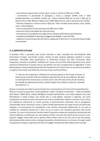  
	
  
9	
  
·∙	
  incrementare	
  la	
  percentuale	
  di	
  rifiuti	
  urbani	
  a	
  riciclo	
  o	
  riutilizzo	
  al	
  70%	
  entro	
  il	
  2030;	
  
·∙	
   incrementare	
   la	
   percentuale	
   di	
   packaging	
   a	
   riciclo	
   o	
   riutilizzo	
   all’80%	
   entro	
   il	
   2030	
  
complessivamente,	
   con	
   obiettivi	
   specifici	
   per	
   i	
   diversi	
   materiali	
   (90%	
   per	
   la	
   carta	
   e	
   60%	
   per	
   la	
  
plastica	
  entro	
  il	
  2025,	
  80%	
  per	
  il	
  legno	
  entro	
  il	
  2030,	
  90%	
  per	
  ferro,	
  vetro	
  e	
  alluminio	
  entro	
  il	
  2030);	
  
·∙	
  eliminare	
  il	
  deposito	
  in	
  discarica	
  entro	
  il	
  2025	
  per	
  i	
  rifiuti	
  riciclabili	
  (inclusi	
  plastica,	
  carta,	
  metalli,	
  
vetro,	
  e	
  rifiuti	
  biologici);	
  
·∙	
  ridurre	
  la	
  produzione	
  di	
  rifiuti	
  alimentari	
  del	
  30%	
  entro	
  il	
  2025;	
  
·∙	
  assicurare	
  la	
  piena	
  tracciabilità	
  dei	
  rifiuti	
  pericolosi;	
  
·∙	
  incrementare	
  la	
  cost-­‐effectiveness	
  degli	
  schemi	
  di	
  Responsabilità	
  Estesa	
  del	
  Produttore;	
  
·∙	
  semplificare	
  gli	
  obblighi	
  di	
  reporting	
  e	
  alleggerire	
  gli	
  obblighi	
  in	
  capo	
  alle	
  PMI;	
  
·∙	
  migliorare	
  la	
  coerenza	
  generale	
  del	
  sistema,	
  adeguando	
  le	
  definizioni	
  e	
  rimuovendo	
  requisiti	
  legali	
  
ormai	
  obsoleti.	
  
	
  
3.	
  IL	
  CONTESTO	
  ATTUALE	
  
A	
   dicembre	
   2014	
   il	
   pacchetto	
   sulla	
   Circular	
   Economy	
   è	
   stato	
   rimandato	
   dal	
   neo-­‐Presidente	
   della	
  
Commissione	
   Europea,	
   Jean-­‐Claude	
   Juncker,	
   insieme	
   ad	
   altre	
   proposte	
   legislative	
   pendenti	
   in	
   campo	
  
ambientale,	
   nell’ambito	
   della	
   presentazione	
   al	
   Parlamento	
   Europeo	
   del	
   2015	
   Commission	
   Work	
  
Programme,	
  rinviando	
  al	
  cosiddetto	
  “ambition	
  test”,	
  ovvero	
  ad	
  una	
  verifica	
  della	
  proporzione	
  tra	
  le	
  risorse	
  
necessarie	
  all’attuazione	
  di	
  queste	
  misure	
  e	
  gli	
  obiettivi	
  che	
  esse	
  si	
  proponevano	
  di	
  raggiungere.	
  Il	
  ritiro	
  
della	
  proposta	
  è	
  stato	
  quindi	
  giustificato	
  dal	
  Vice-­‐Presidente	
  Frans	
  Timmermans	
  con	
  la	
  promessa	
  di	
  stabilire	
  
un	
  approccio	
  più	
  ampio	
  e	
  più	
  ambizioso,	
  che	
  possa	
  essere	
  anche	
  più	
  efficace:	
  
“[…]	
  We	
  are	
  also	
  proposing	
  to	
  withdraw	
  the	
  existing	
  proposal	
  on	
  the	
  circular	
  economy,	
  to	
  
make	
  way	
  for	
  a	
  broader	
  and	
  more	
  ambitious	
  approach	
  that	
  can	
  be	
  more	
  effective.	
  We	
  want	
  
to	
  look	
  beyond	
  the	
  narrow	
  focus	
  on	
  waste	
  and	
  to	
  'close	
  the	
  loop'	
  of	
  the	
  circular	
  economy,	
  
for	
  example	
  by	
  addressing	
  recycling	
  in	
  product	
  design	
  and	
  creating	
  a	
  market	
  for	
  secondary	
  
raw	
  material.	
  […]”	
  
Diverse	
  e	
  rumorose	
  sono	
  state	
  le	
  voci	
  di	
  protesta	
  che	
  si	
  sono	
  levate	
  da	
  vari	
  fronti	
  contro	
  questa	
  decisione.	
  
All’inizio	
  di	
  marzo	
  di	
  quest’anno	
  è	
  stato	
  pubblicato	
  il	
  report	
  “European	
  Environment	
  —	
  State	
  and	
  Outlook	
  
2015	
   Report”	
   (SOER	
   2015),	
   redatto	
   dall’Agenzia	
   Europea	
   dell’Ambiente,	
   uno	
   studio	
   integrato	
   sullo	
   stato	
  
dell’ambiente	
   a	
   livello	
   europeo,	
   che	
   include	
   dati	
   su	
   scala	
   globale,	
   nazionale	
   e	
   regionale,	
   così	
   come	
  
comparazioni	
  incrociate	
  tra	
  paesi.	
  Nel	
  report	
  sono	
  incluse	
  considerazioni	
  relative	
  ai	
  prossimi	
  5	
  anni	
  e	
  oltre,	
  
che	
   stabiliscono	
   chiaramente	
   un	
   rischio	
   concreto	
   di	
   deterioramento	
   ambientale,	
   che	
   di	
   conseguenza	
  
intaccherebbe	
  anche	
  il	
  benessere	
  umano.	
  L’analisi	
  richiede	
  apertamente	
  che	
  venga	
  emessa	
  una	
  politica	
  più	
  
integrata,	
   e	
   la	
   Commissione	
   sta	
   rispondendo	
   a	
   tale	
   richiesta	
   assicurando	
   l’applicazione	
   di	
   una	
   serie	
   di	
  
iniziative	
   per	
   l’ambiente	
   previste	
   per	
   il	
   2015,	
   tra	
   cui	
   un	
   nuovo	
   e	
   più	
   ambizioso	
   pacchetto	
   sulla	
   circular	
  
economy.	
  Con	
  esso	
  la	
  Commissione	
  intende	
  rendere	
  l’economia	
  europea	
  più	
  competitiva	
  relativamente	
  alla	
  
resource	
  efficiency,	
  considerando	
  non	
  solo	
  il	
  settore	
  di	
  rifiuti,	
  ma	
  anche	
  altri	
  settori	
  ad	
  esso	
  connessi	
  e	
  non.	
  
Acquisire	
   maggior	
   valore	
   dalle	
   risorse	
   significa	
   infatti	
   valutare	
   tutte	
   le	
   fasi	
   del	
   ciclo	
   di	
   vita	
   dei	
   prodotti,	
  
dall’estrazione	
  delle	
  materie	
  prime,	
  al	
  design	
  del	
  prodotto,	
  alla	
  distribuzione	
  e	
  al	
  consumo,	
  fino	
  agli	
  modelli	
  
di	
  riparazione	
  e	
  riutilizzo,	
  di	
  gestione	
  dei	
  rifiuti	
  e	
  di	
  maggior	
  sfruttamento	
  delle	
  materie	
  prime	
  seconde.	
  
	
  
 