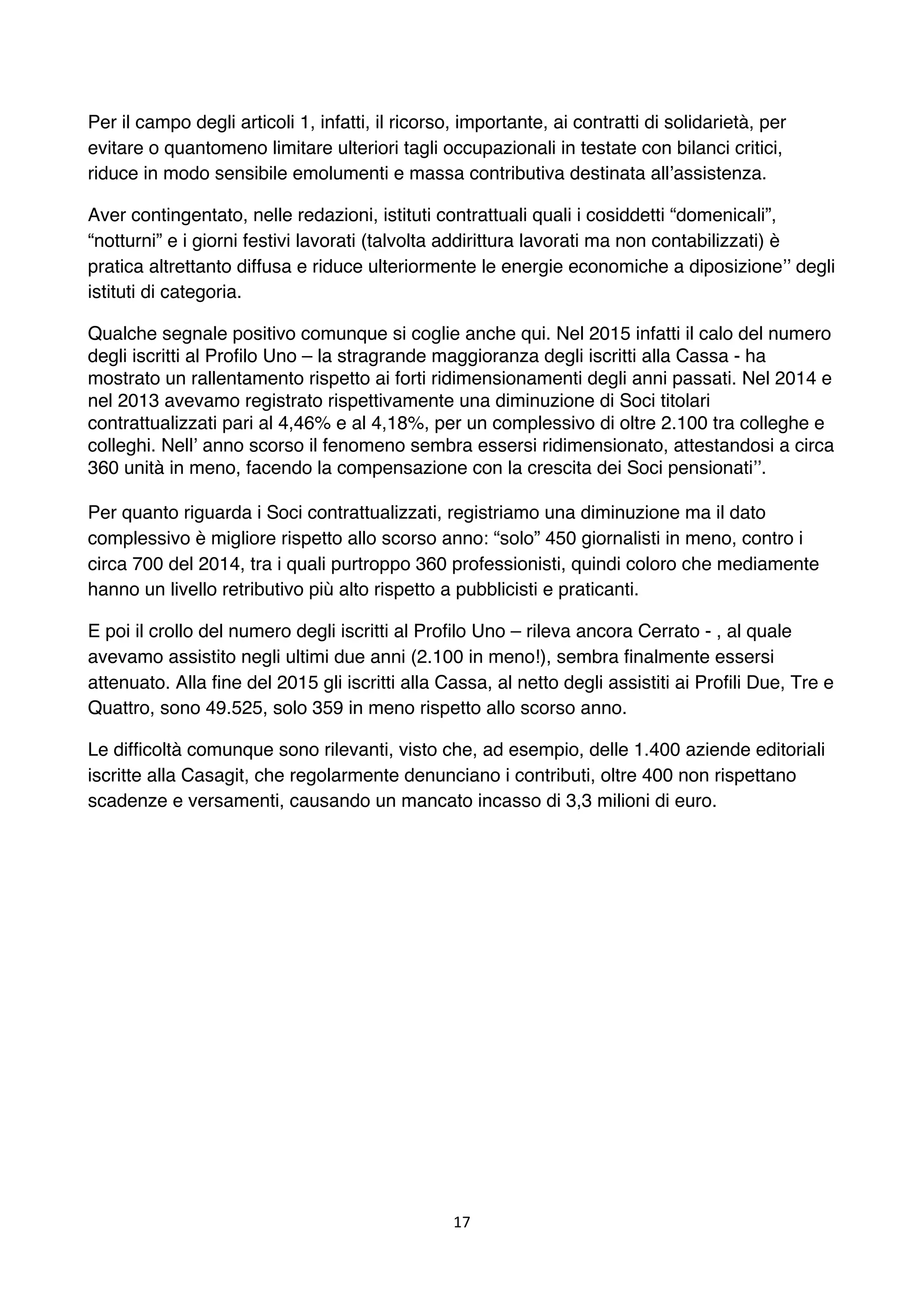 17	
	
Per il campo degli articoli 1, infatti, il ricorso, importante, ai contratti di solidarietà, per
evitare o quantomeno limitare ulteriori tagli occupazionali in testate con bilanci critici,
riduce in modo sensibile emolumenti e massa contributiva destinata all’assistenza.
Aver contingentato, nelle redazioni, istituti contrattuali quali i cosiddetti “domenicali”,
“notturni” e i giorni festivi lavorati (talvolta addirittura lavorati ma non contabilizzati) è
pratica altrettanto diffusa e riduce ulteriormente le energie economiche a diposizione’’ degli
istituti di categoria.
Qualche segnale positivo comunque si coglie anche qui. Nel 2015 infatti il calo del numero
degli iscritti al Profilo Uno – la stragrande maggioranza degli iscritti alla Cassa - ha
mostrato un rallentamento rispetto ai forti ridimensionamenti degli anni passati. Nel 2014 e
nel 2013 avevamo registrato rispettivamente una diminuzione di Soci titolari
contrattualizzati pari al 4,46% e al 4,18%, per un complessivo di oltre 2.100 tra colleghe e
colleghi. Nell’ anno scorso il fenomeno sembra essersi ridimensionato, attestandosi a circa
360 unità in meno, facendo la compensazione con la crescita dei Soci pensionati’’.
Per quanto riguarda i Soci contrattualizzati, registriamo una diminuzione ma il dato
complessivo è migliore rispetto allo scorso anno: “solo” 450 giornalisti in meno, contro i
circa 700 del 2014, tra i quali purtroppo 360 professionisti, quindi coloro che mediamente
hanno un livello retributivo più alto rispetto a pubblicisti e praticanti.
E poi il crollo del numero degli iscritti al Profilo Uno – rileva ancora Cerrato - , al quale
avevamo assistito negli ultimi due anni (2.100 in meno!), sembra finalmente essersi
attenuato. Alla fine del 2015 gli iscritti alla Cassa, al netto degli assistiti ai Profili Due, Tre e
Quattro, sono 49.525, solo 359 in meno rispetto allo scorso anno.
Le difficoltà comunque sono rilevanti, visto che, ad esempio, delle 1.400 aziende editoriali
iscritte alla Casagit, che regolarmente denunciano i contributi, oltre 400 non rispettano
scadenze e versamenti, causando un mancato incasso di 3,3 milioni di euro.
 