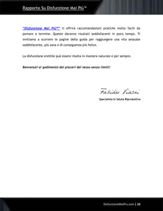 Rapporto Su Disfunzione Mai Più™
10DisfunzioneMaiPiu.com | 10
“Disfunzione Mai Più™” ti offrirà raccomandazioni pratiche molto facili da
portare a termine. Queste daranno risultati soddisfacenti in poco tempo. Ti
invitiamo a scorrere le pagine della guida per raggiungere una vita sessuale
soddisfacente, più sana e di conseguenza più felice.
La disfunzione erettile può essere risolta in maniera naturale e per sempre.
Benvenuti al godimento dei piaceri del sesso senza limiti!
Specialista in Salute Riproduttiva
 