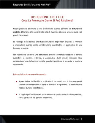 Rapporto Su Disfunzione Mai Più™
2DisfunzioneMaiPiu.com | 2
DISFUNIONE ERETTILE
Cosa La Provoca e Come Si Può Risolvere?
Meglio precisare dall'inizio a cosa ci riferiamo quando parliamo di disfunzione
erettile. Chiariamo che non si tratta solo di riuscire a ottenere un pene duro e di
grandi dimensioni.
La fisiologia è una scienza che studia le funzioni degli esseri organici, si riferisce
a disfunzione quando esiste un'alterazione quantitativa e qualitativa di una
funziona organica.
Per riconoscere se esiste una disfunzione erettile le mancate erezioni si devono
succedere in maniera reiterata, a prescindere dagli stimoli necessari. Non
consideriamo una disfunzione erettile quando il problema si presenta in maniera
occasionale.
Esiste disfunzione erettile quando:
 A prescindere dal Desiderio e gli stimoli necessari, non si liberano agenti
chimici che consentano al pene di indurirsi e ingrandirsi. Il pene rimarrà
flaccido durante l'eccitazione.
 Si raggiunge l’erezione per poco tempo e si produce eiaculazione precoce,
senza perdurare nel periodo intermedio.
 