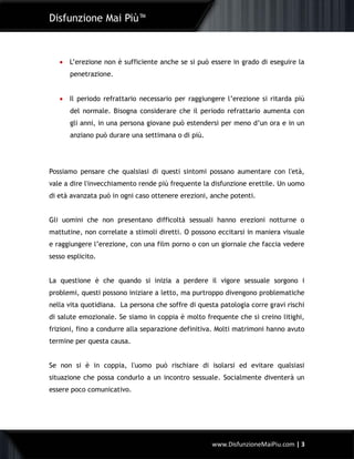 Disfunzione Mai Più™
www.DisfunzioneMaiPiu.com | 3
 L’erezione non è sufficiente anche se si può essere in grado di eseguire la
penetrazione.
 Il periodo refrattario necessario per raggiungere l’erezione si ritarda più
del normale. Bisogna considerare che il periodo refrattario aumenta con
gli anni, in una persona giovane può estendersi per meno d’un ora e in un
anziano può durare una settimana o di più.
Possiamo pensare che qualsiasi di questi sintomi possano aumentare con l'età,
vale a dire l'invecchiamento rende più frequente la disfunzione erettile. Un uomo
di età avanzata può in ogni caso ottenere erezioni, anche potenti.
Gli uomini che non presentano difficoltà sessuali hanno erezioni notturne o
mattutine, non correlate a stimoli diretti. O possono eccitarsi in maniera visuale
e raggiungere l’erezione, con una film porno o con un giornale che faccia vedere
sesso esplicito.
La questione è che quando si inizia a perdere il vigore sessuale sorgono i
problemi, questi possono iniziare a letto, ma purtroppo divengono problematiche
nella vita quotidiana. La persona che soffre di questa patologia corre gravi rischi
di salute emozionale. Se siamo in coppia è molto frequente che si creino litighi,
frizioni, fino a condurre alla separazione definitiva. Molti matrimoni hanno avuto
termine per questa causa.
Se non si è in coppia, l'uomo può rischiare di isolarsi ed evitare qualsiasi
situazione che possa condurlo a un incontro sessuale. Socialmente diventerà un
essere poco comunicativo.
 