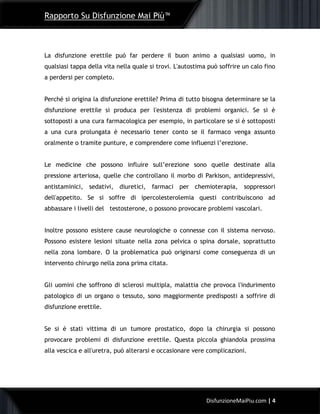 Rapporto Su Disfunzione Mai Più™
4DisfunzioneMaiPiu.com | 4
La disfunzione erettile può far perdere il buon animo a qualsiasi uomo, in
qualsiasi tappa della vita nella quale si trovi. L'autostima può soffrire un calo fino
a perdersi per completo.
Perché si origina la disfunzione erettile? Prima di tutto bisogna determinare se la
disfunzione erettile si produca per l'esistenza di problemi organici. Se si è
sottoposti a una cura farmacologica per esempio, in particolare se si è sottoposti
a una cura prolungata è necessario tener conto se il farmaco venga assunto
oralmente o tramite punture, e comprendere come influenzi l’erezione.
Le medicine che possono influire sull’erezione sono quelle destinate alla
pressione arteriosa, quelle che controllano il morbo di Parkison, antidepressivi,
antistaminici, sedativi, diuretici, farmaci per chemioterapia, soppressori
dell'appetito. Se si soffre di ipercolesterolemia questi contribuiscono ad
abbassare i livelli del testosterone, o possono provocare problemi vascolari.
Inoltre possono esistere cause neurologiche o connesse con il sistema nervoso.
Possono esistere lesioni situate nella zona pelvica o spina dorsale, soprattutto
nella zona lombare. O la problematica può originarsi come conseguenza di un
intervento chirurgo nella zona prima citata.
Gli uomini che soffrono di sclerosi multipla, malattia che provoca l'indurimento
patologico di un organo o tessuto, sono maggiormente predisposti a soffrire di
disfunzione erettile.
Se si è stati vittima di un tumore prostatico, dopo la chirurgia si possono
provocare problemi di disfunzione erettile. Questa piccola ghiandola prossima
alla vescica e all'uretra, può alterarsi e occasionare vere complicazioni.
 
