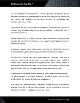 Disfunzione Mai Più™
www.DisfunzioneMaiPiu.com | 5
La bassa produzione di testosterone, l’ormone prodotto nei testicoli con la
funzione di sviluppare le ghiandole genitali e i caratteri secondari del maschio, la
sua carenza può provocare la disfunzione erettile. La diminuzione del
testosterone limita la libido.
Le patologie dei reni possono generare problematiche relative alla disfunzione
erettile, oltre a malattie come la psoriasi, che colpisce i tessuti delle pelle e
normalmente è cronica.
Quando l'uomo soffre di problemi vascolari questo può affettare la sua potenza
sessuale. La mancanza di irrigazione o vasi sanguini ostruiti possono generare
disfunzione erettile.
I problemi cardiaci, come l’ipertensione arteriosa, il colesterolo elevato o
ipercolesterolemia, portano con loro problematiche nell'erezione del pene.
La disfunzione erettile può avere cause organiche, che molte volte non si
riescono a determinare con precisione, nemmeno eseguendo esami medici di
routine. Nella funzione erettile intervengono muscoli, centri nervosi, ormoni e
vasi sanguini. Qualsiasi alterazione, anche se non è direttamente correlata alla
zona del pene o nelle sue vicinanze, può provocare disfunzione erettile.
Oltre alle cause organiche, possono entrare in gioco cause di natura psicologica.
Gli uomini immersi in un quadro depressivo, sia lieve o grave, possono subire
problematiche alle funzioni dell'apparato riproduttore.
In accordo alle cause prima citate, potremmo arrivare alla conclusione che in
generale gli uomini in età avanzata sono quelli con più possibilità di soffrire di
disfunzione erettile. In realtà però non sempre è cosi.
 