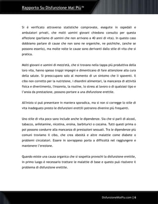 Rapporto Su Disfunzione Mai Più™
6DisfunzioneMaiPiu.com | 6
Si è verificato attraverso statistiche comprovate, eseguite in ospedali e
ambulatori privati, che molti uomini giovani chiedono consulto per questa
affezione (parliamo di uomini che non arrivano a 40 anni di vita). In questo caso
dobbiamo parlare di cause che non sono ne organiche, ne psichiche, (anche se
possono esserlo), ma molte volte le cause sono derivanti dallo stile di vita che si
pratica.
Molti giovani e uomini di mezz'età, che si trovano nella tappa più produttiva della
loro vita, hanno spesso troppi impegni e dimenticano di fare attenzione alla cura
della salute. Si preoccupano solo al momento di un sintomo che li spaventi. Il
cibo non corretto per la nutrizione, i disordini alimentari, la mancanza di attività
fisica e divertimento, l'insonnia, la routine, lo stress al lavoro o di qualsiasi tipo e
l’ansia da prestazione, possono portare a una disfunzione erettile.
All'inizio si può presentare in maniera sporadica, ma si non si corregge lo stile di
vita inadeguato presto le disfunzioni erettili potranno divenire più frequenti.
Uno stile di vita poco sano include anche le dipendenze. Sia che si parli di alcool,
tabacco, anfetamine, nicotina, eroina, barbiturici o cocaina. Tutti questi prima o
poi possono condurre alla mancanza di prestazioni sessuali. Tra le dipendenze più
comuni troviamo il cibo, che crea obesità e altre malattie come diabete o
problemi circolatori. Essere in sovrappeso porta a difficoltà nel raggiungere e
mantenere l’erezione.
Quando esiste una causa organica che si sospetta provochi la disfunzione erettile,
in primo luogo è necessario trattare le malattie di base e questo può risolvere il
problema di disfunzione erettile.
 