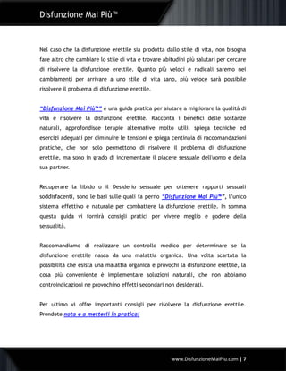 Disfunzione Mai Più™
www.DisfunzioneMaiPiu.com | 7
Nel caso che la disfunzione erettile sia prodotta dallo stile di vita, non bisogna
fare altro che cambiare lo stile di vita e trovare abitudini più salutari per cercare
di risolvere la disfunzione erettile. Quanto più veloci e radicali saremo nei
cambiamenti per arrivare a uno stile di vita sano, più veloce sarà possibile
risolvere il problema di disfunzione erettile.
“Disfunzione Mai Più™” è una guida pratica per aiutare a migliorare la qualità di
vita e risolvere la disfunzione erettile. Racconta i benefici delle sostanze
naturali, approfondisce terapie alternative molto utili, spiega tecniche ed
esercizi adeguati per diminuire le tensioni e spiega centinaia di raccomandazioni
pratiche, che non solo permettono di risolvere il problema di disfunzione
erettile, ma sono in grado di incrementare il piacere sessuale dell'uomo e della
sua partner.
Recuperare la libido o il Desiderio sessuale per ottenere rapporti sessuali
soddisfacenti, sono le basi sulle quali fa perno “Disfunzione Mai Più™”, l’unico
sistema effettivo e naturale per combattere la disfunzione erettile. In somma
questa guida vi fornirà consigli pratici per vivere meglio e godere della
sessualità.
Raccomandiamo di realizzare un controllo medico per determinare se la
disfunzione erettile nasca da una malattia organica. Una volta scartata la
possibilità che esista una malattia organica e provochi la disfunzione erettile, la
cosa più conveniente è implementare soluzioni naturali, che non abbiamo
controindicazioni ne provochino effetti secondari non desiderati.
Per ultimo vi offre importanti consigli per risolvere la disfunzione erettile.
Prendete nota e a metterli in pratica!
 