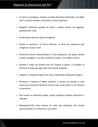 Rapporto Su Disfunzione Mai Più™
8DisfunzioneMaiPiu.com | 8
 Se siete in sovrappeso, iniziate una dieta ipocalorica bilanciata, che abbia
tutti i nutrenti necessari, distribuiti in tutta la giornata.
 Mangiate sufficiente quantità di frutta e verdure fresche (di stagione),
possibilmente crudi.
 Evitate grassi saturati e grassi transgenici.
 Evitate lo zucchero e la farina raffinata. La farina da consumare sarà
integrale o di grani interi.
 Evitare gli alimenti industrializzati o il cibo spazzatura, con grassi saturati
o grassi transgenici, con alto contenuto di sodio e con additivi chimici.
 Idratate il corpo con almeno due litri d’acqua al giorno. Si consiglia un
bicchiere d’acqua per ogni sette chili di peso corporale.
 Scegliete il consumo di grassi non nocivi, assumendo acidi grassi omega 3.
 Diminuite il consumo di bibite alcoliche. È testato che quando ci sono
eccessi nel consumo di alcool le erezioni sono meno potenti o non riescono
a concretarsi.
 Non fumate ne assumete droghe, queste originano problemi respiratori o
vascolari.
 Realizzateattività fisica almeno tre volte alla settimana, che includa
esercizi aerobici, di resistenza e stiramenti.
 
