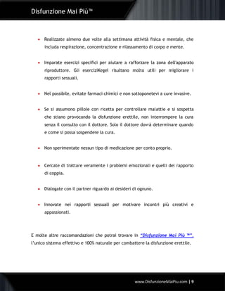 Disfunzione Mai Più™
www.DisfunzioneMaiPiu.com | 9
 Realizzate almeno due volte alla settimana attività fisica e mentale, che
includa respirazione, concentrazione e rilassamento di corpo e mente.
 Imparate esercizi specifici per aiutare a rafforzare la zona dell'apparato
riproduttore. Gli eserciziKegel risultano molto utili per migliorare i
rapporti sessuali.
 Nel possibile, evitate farmaci chimici e non sottoponetevi a cure invasive.
 Se si assumono pillole con ricetta per controllare malattie e si sospetta
che stiano provocando la disfunzione erettile, non interrompere la cura
senza il consulto con il dottore. Solo il dottore dovrà determinare quando
e come si possa sospendere la cura.
 Non sperimentate nessun tipo di medicazione per conto proprio.
 Cercate di trattare veramente i problemi emozionali e quelli del rapporto
di coppia.
 Dialogate con il partner riguardo ai desideri di ognuno.
 Innovate nei rapporti sessuali per motivare incontri più creativi e
appassionati.
E molte altre raccomandazioni che potrai trovare in “Disfunzione Mai Più ™”,
l’unico sistema effettivo e 100% naturale per combattere la disfunzione erettile.
 