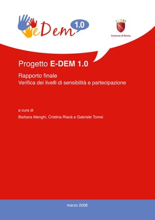 Progetto E-DEM 1.0
Rapporto finale
Verifica dei livelli di sensibilità e partecipazione




a cura di
Barbara Menghi, Cristina Riacà e Gabriele Tomei




                          marzo 2008

                               1
 