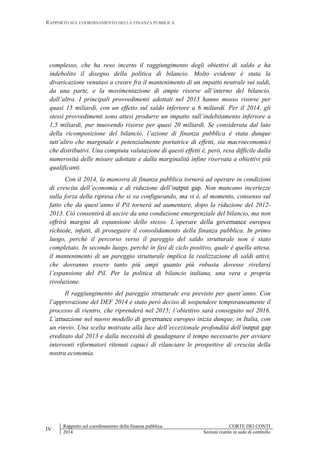 RAPPORTO SUL COORDINAMENTO DELLA FINANZA PUBBLICA
IV
Rapporto sul coordinamento della finanza pubblica CORTE DEI CONTI
2014 Sezioni riunite in sede di controllo
complesso, che ha reso incerto il raggiungimento degli obiettivi di saldo e ha
indebolito il disegno della politica di bilancio. Molto evidente è stata la
divaricazione venutasi a creare fra il mantenimento di un impatto neutrale sui saldi,
da una parte, e la movimentazione di ampie risorse all’interno del bilancio,
dall’altra. I principali provvedimenti adottati nel 2013 hanno mosso risorse per
quasi 15 miliardi, con un effetto sul saldo inferiore a 6 miliardi. Per il 2014, gli
stessi provvedimenti sono attesi produrre un impatto sull’indebitamento inferiore a
1,5 miliardi, pur muovendo risorse per quasi 20 miliardi. Se considerata dal lato
della ricomposizione del bilancio, l’azione di finanza pubblica è stata dunque
tutt’altro che marginale e potenzialmente portatrice di effetti, sia macroeconomici
che distributivi. Una compiuta valutazione di questi effetti è, però, resa difficile dalla
numerosità delle misure adottate e dalla marginalità infine riservata a obiettivi più
qualificanti.
Con il 2014, la manovra di finanza pubblica tornerà ad operare in condizioni
di crescita dell’economia e di riduzione dell’output gap. Non mancano incertezze
sulla forza della ripresa che si va configurando, ma vi è, al momento, consenso sul
fatto che da quest’anno il Pil tornerà ad aumentare, dopo la riduzione del 2012-
2013. Ciò consentirà di uscire da una conduzione emergenziale del bilancio, ma non
offrirà margini di espansione dello stesso. L’operare della governance europea
richiede, infatti, di proseguire il consolidamento della finanza pubblica. In primo
luogo, perché il percorso verso il pareggio del saldo strutturale non è stato
completato. In secondo luogo, perché in fasi di ciclo positivo, quale è quella attesa,
il mantenimento di un pareggio strutturale implica la realizzazione di saldi attivi,
che dovranno essere tanto più ampi quanto più robusta dovesse rivelarsi
l’espansione del Pil. Per la politica di bilancio italiana, una vera e propria
rivoluzione.
Il raggiungimento del pareggio strutturale era previsto per quest’anno. Con
l’approvazione del DEF 2014 è stato però deciso di sospendere temporaneamente il
processo di rientro, che riprenderà nel 2015; l’obiettivo sarà conseguito nel 2016.
L’attuazione nel nuovo modello di governance europeo inizia dunque, in Italia, con
un rinvio. Una scelta motivata alla luce dell’eccezionale profondità dell’output gap
ereditato dal 2013 e dalla necessità di guadagnare il tempo necessario per avviare
interventi riformatori ritenuti capaci di rilanciare le prospettive di crescita della
nostra economia.
 