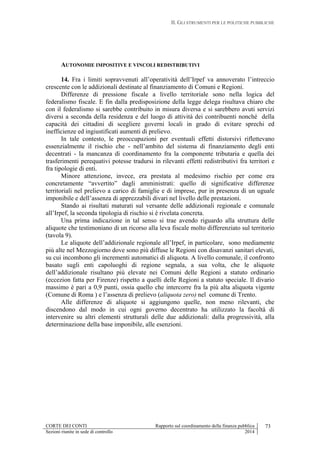 II. GLI STRUMENTI PER LE POLITICHE PUBBLICHE
CORTE DEI CONTI Rapporto sul coordinamento della finanza pubblica 73
Sezioni riunite in sede di controllo 2014
AUTONOMIE IMPOSITIVE E VINCOLI REDISTRIBUTIVI
14. Fra i limiti sopravvenuti all’operatività dell’Irpef va annoverato l’intreccio
crescente con le addizionali destinate al finanziamento di Comuni e Regioni.
Differenze di pressione fiscale a livello territoriale sono nella logica del
federalismo fiscale. E fin dalla predisposizione della legge delega risultava chiaro che
con il federalismo si sarebbe contribuito in misura diversa e si sarebbero avuti servizi
diversi a seconda della residenza e del luogo di attività dei contribuenti nonché della
capacità dei cittadini di scegliere governi locali in grado di evitare sprechi ed
inefficienze ed ingiustificati aumenti di prelievo.
In tale contesto, le preoccupazioni per eventuali effetti distorsivi riflettevano
essenzialmente il rischio che - nell’ambito del sistema di finanziamento degli enti
decentrati - la mancanza di coordinamento fra la componente tributaria e quella dei
trasferimenti perequativi potesse tradursi in rilevanti effetti redistributivi fra territori e
fra tipologie di enti.
Minore attenzione, invece, era prestata al medesimo rischio per come era
concretamente “avvertito” dagli amministrati: quello di significative differenze
territoriali nel prelievo a carico di famiglie e di imprese, pur in presenza di un uguale
imponibile e dell’assenza di apprezzabili divari nel livello delle prestazioni.
Stando ai risultati maturati sul versante delle addizionali regionale e comunale
all’Irpef, la seconda tipologia di rischio si è rivelata concreta.
Una prima indicazione in tal senso si trae avendo riguardo alla struttura delle
aliquote che testimoniano di un ricorso alla leva fiscale molto differenziato sul territorio
(tavola 9).
Le aliquote dell’addizionale regionale all’Irpef, in particolare, sono mediamente
più alte nel Mezzogiorno dove sono più diffuse le Regioni con disavanzi sanitari elevati,
su cui incombono gli incrementi automatici di aliquota. A livello comunale, il confronto
basato sugli enti capoluoghi di regione segnala, a sua volta, che le aliquote
dell’addizionale risultano più elevate nei Comuni delle Regioni a statuto ordinario
(eccezion fatta per Firenze) rispetto a quelli delle Regioni a statuto speciale. Il divario
massimo è pari a 0,9 punti, ossia quello che intercorre fra la più alta aliquota vigente
(Comune di Roma ) e l’assenza di prelievo (aliquota zero) nel comune di Trento.
Alle differenze di aliquote si aggiungono quelle, non meno rilevanti, che
discendono dal modo in cui ogni governo decentrato ha utilizzato la facoltà di
intervenire su altri elementi strutturali delle due addizionali: dalla progressività, alla
determinazione della base imponibile, alle esenzioni.
 