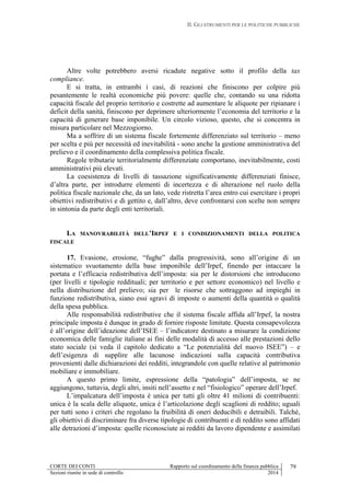 II. GLI STRUMENTI PER LE POLITICHE PUBBLICHE
CORTE DEI CONTI Rapporto sul coordinamento della finanza pubblica 79
Sezioni riunite in sede di controllo 2014
Altre volte potrebbero aversi ricadute negative sotto il profilo della tax
compliance.
E si tratta, in entrambi i casi, di reazioni che finiscono per colpire più
pesantemente le realtà economiche più povere: quelle che, contando su una ridotta
capacità fiscale del proprio territorio e costrette ad aumentare le aliquote per ripianare i
deficit della sanità, finiscono per deprimere ulteriormente l’economia del territorio e la
capacità di generare base imponibile. Un circolo vizioso, questo, che si concentra in
misura particolare nel Mezzogiorno.
Ma a soffrire di un sistema fiscale fortemente differenziato sul territorio – meno
per scelta e più per necessità ed inevitabilità - sono anche la gestione amministrativa del
prelievo e il coordinamento della complessiva politica fiscale.
Regole tributarie territorialmente differenziate comportano, inevitabilmente, costi
amministrativi più elevati.
La coesistenza di livelli di tassazione significativamente differenziati finisce,
d’altra parte, per introdurre elementi di incertezza e di alterazione nel ruolo della
politica fiscale nazionale che, da un lato, vede ristretta l’area entro cui esercitare i propri
obiettivi redistributivi e di gettito e, dall’altro, deve confrontarsi con scelte non sempre
in sintonia da parte degli enti territoriali.
LA MANOVRABILITÀ DELL’IRPEF E I CONDIZIONAMENTI DELLA POLITICA
FISCALE
17. Evasione, erosione, “fughe” dalla progressività, sono all’origine di un
sistematico svuotamento della base imponibile dell’Irpef, finendo per intaccare la
portata e l’efficacia redistributiva dell’imposta: sia per le distorsioni che introducono
(per livelli e tipologie reddituali; per territorio e per settore economico) nel livello e
nella distribuzione del prelievo; sia per le risorse che sottraggono ad impieghi in
funzione redistributiva, siano essi sgravi di imposte o aumenti della quantità o qualità
della spesa pubblica.
Alle responsabilità redistributive che il sistema fiscale affida all’Irpef, la nostra
principale imposta è dunque in grado di fornire risposte limitate. Questa consapevolezza
è all’origine dell’ideazione dell’ISEE – l’indicatore destinato a misurare la condizione
economica delle famiglie italiane ai fini delle modalità di accesso alle prestazioni dello
stato sociale (si veda il capitolo dedicato a “Le potenzialità del nuovo ISEE”) – e
dell’esigenza di supplire alle lacunose indicazioni sulla capacità contributiva
provenienti dalle dichiarazioni dei redditi, integrandole con quelle relative al patrimonio
mobiliare e immobiliare.
A questo primo limite, espressione della “patologia” dell’imposta, se ne
aggiungono, tuttavia, degli altri, insiti nell’assetto e nel “fisiologico” operare dell’Irpef.
L’impalcatura dell’imposta è unica per tutti gli oltre 41 milioni di contribuenti:
unica è la scala delle aliquote, unica è l’articolazione degli scaglioni di reddito; uguali
per tutti sono i criteri che regolano la fruibilità di oneri deducibili e detraibili. Talché,
gli obiettivi di discriminare fra diverse tipologie di contribuenti e di reddito sono affidati
alle detrazioni d’imposta: quelle riconosciute ai redditi da lavoro dipendente e assimilati
 