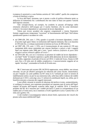 L’IRPEF: UN’”ARMA” SPUNTATA
80
Rapporto sul coordinamento della finanza pubblica CORTE DEI CONTI
2014 Sezioni riunite in sede di controllo
(comprese le pensioni) e a una limitata casistica di “altri redditi”; quelle che competono
a fronte di familiari a carico.
La leva dell’Irpef, insomma, non si presta a scelte di politica tributaria tarate su
differenze di trattamento fra i contribuenti che non siano in linea con quanto l’unicità
dell’imposta consente.
Tale consapevolezza, ad esempio, ha condotto in passato all’impiego dello
strumento alternativo dell’assegno per il nucleo familiare, che ha come destinatari
esclusivi i lavoratori dipendenti (e i pensionati da lavoro dipendente).
Talora può invece accadere che esigenze congiunturali e risorse finanziarie
limitate suggeriscano temporanee “eccezioni” al funzionamento dell’Irpef. Nell’ultimo
quindicennio questo è accaduto tre volte:
 nel 2000 (DL 268, conv. l. 354), quando si accordò a lavoratori dipendenti, a titolo
d’acconto sugli sgravi futuri, la restituzione dell’imposta trattenuta, fino a un massimo
di 350 mila lire, e si elargì ai pensionati al minimo un bonus di 200 mila lire;
 nel 2007 (DL 159, conv. l. 222), con il riconoscimento di una somma di 150 euro
(aumentata dello stesso ammontare per ciascun familiare a carico) a tutti i soggetti
Irpef con imposta netta 2006 pari a zero, “quale rimborso forfetario di parte delle
maggiori entrate tributarie affluite all’erario”;
 nel 2014 (DL 66), con cui si riconosce ai percettori di redditi da lavoro dipendente -
con Irpef “lorda” di importo superiore a quello della detrazione da lavoro dipendente -
un credito, rapportato al periodo di lavoro nel 2014. L’entità del bonus, fissata in 640
euro fino a 24 mila euro di reddito complessivo, è successivamente soggetta ad un
rapido “decalage”, azzerandosi al livello di 26 mila euro.
18. L’intervento più recente (DL 66/2014) rappresenta, senza dubbio, una misura
rilevante: sia per gli obiettivi perseguiti (la riduzione del cuneo fiscale, innanzitutto);
sia per l’impatto sui conti pubblici (la RT stima in 6,7 miliardi gli oneri in termini di
indebitamento netto); sia per la sua estensione (che, sulla base delle evidenze dei redditi
dichiarati per il 2012, coinvolge circa 11 milioni di contribuenti Irpef); sia, infine, per il
beneficio arrecato a ciascuno dei soggetti interessati.
I suoi effetti, misurati in termini di riduzione del prelievo (come, sostanzialmente,
si configura la misura), non registrano precedenti nei quaranta anni di storia dell’Irpef:
rispetto all’assetto dell’imposta scaturito dalla legge di stabilità 2014, il beneficio
prodotto dal DL 66 è massimo per i redditi più bassi (7 punti in corrispondenza di un
reddito pari a 9 mila euro), ma si mantiene a livelli significativi (circa 3 punti) fino a 24
mila euro (grafico 10).
A tali risultati si accompagnano tuttavia alcuni limiti, espressione dei vincoli che
pesano sulla manovrabilità dell’Irpef.
 