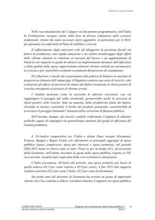 SINTESI E CONCLUSIONI
CORTE DEI CONTI Rapporto sul coordinamento della finanza pubblica V
Sezioni riunite in sede di controllo 2014
Nelle raccomandazioni del 2 giugno sul documento programmatico dell’Italia
la Commissione europea, anche sulla base di diverse valutazioni sullo scenario
tendenziale, ritiene che siano necessari sforzi aggiuntivi, in particolare per il 2014,
per garantire la conformità al Patto di stabilità e crescita.
Il rafforzamento degli interventi volti ad alleggerire la pressione fiscale sui
fattori di produzione, una rapida attuazione e un attento monitoraggio degli effetti
delle riforme adottate in relazione al mercato del lavoro e un aggiustamento di
bilancio con risparmi in grado di ottenere un miglioramento duraturo dell’efficienza
e della qualità della spesa rappresentano elementi ritenuti centrali per promuovere
la crescita e per riassorbire eventuali scostamenti dal percorso di risanamento.
Per illustrare i vincoli che si presentano alla politica di bilancio in una fase di
progressiva chiusura dell’output gap, il Rapporto contiene una serie di esercizi, volti
a misurare gli effetti sul percorso di rientro del deficit strutturale di shock positivi di
crescita conseguenti ai processi di riforma avviati.
I risultati mostrano come la necessità di ulteriori correzioni, con cui
raggiungere il pareggio del saldo strutturale, permarrebbe anche in presenza di
shock positivi sulla crescita. Solo un aumento della produttività totale dei fattori,
elevando in misura consistente il livello del prodotto potenziale, consentirebbe di
avvicinare il pareggio limitando l’intensità della correzione di finanza pubblica.
Nell’insieme, dunque, gli esercizi condotti confermano l’esigenza di adottare
politiche capaci di sospingere un generalizzato aumento del grado di efficienza del
sistema produttivo.
4. Un’analisi comparativa tra l’Italia e alcuni Paesi europei (Germania,
Francia, Spagna e Regno Unito) con riferimento ai principali aggregati di spesa
pubblica (spesa complessiva, spesa per interessi e spesa primaria), nel periodo
2002-2012 mette in rilievo come in tutti i Paesi (e per la media EU), ad eccezione
della Germania, nell’ultimo decennio la quota della spesa pubblica rispetto al PIL
sia cresciuta, in particolare negli anni della crisi economica e finanziaria.
L’Italia presentava, all’inizio del periodo, una spesa primaria più bassa di
quella tedesca (41,5 per cento rispetto a 45,0 per cento). A fine 2012 tale rapporto
risultava invertito (45,2 per cento l’Italia, 42,3 per cento la Germania).
Nei primi anni del decennio la Germania ha avviato un piano di importanti
riforme che l’ha condotta a ridurre considerevolmente il rapporto tra spesa pubblica
 
