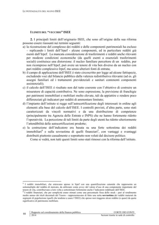 LE POTENZIALITÀ DEL NUOVO ISEE
88
Rapporto sul coordinamento della finanza pubblica CORTE DEI CONTI
2014 Sezioni riunite in sede di controllo
I LIMITI DEL “VECCHIO” ISEE
2. I principali limiti dell’originario ISEE, che sono all’origine della sua riforma
possono essere riassunti nei termini seguenti:
a) la ricostruzione del complesso dei redditi e delle componenti patrimoniali ha escluso
– replicando i limiti dell’Irpef - alcune componenti, ed in particolare redditi già
esenti dall’Irpef. La mancata considerazione di trasferimenti e redditi anche rilevanti
per modeste condizioni economiche (da quelli esenti a essenziali trasferimenti
sociali) costituisce una distorsione: il nucleo familiare percettore di un reddito, pur
non ricompreso nell’Irpef, può avere un tenore di vita ben diverso da un nucleo con
pari reddito complessivo Irpef, ma senza ulteriori fonti di entrata;
b) il campo di applicazione dell’ISEE è stato circoscritto per legge ad alcune fattispecie,
escludendo voci del bilancio pubblico dalla valenza redistributiva rilevante (ad es. gli
assegni familiari ed i trattamenti previdenziali e sanitari contenenti componenti
assistenziali);
c) il calcolo dell’ISEE è risultato non del tutto coerente con l’obiettivo di costruire un
misuratore di capacità contributiva. Ne sono espressione, la previsione di franchigie
per patrimoni immobiliari e mobiliari molto elevate, tali da appiattire e rendere poco
differenziati gli indicatori per redditi di ammontare limitato;
d) l’impianto dell’istituto si regge sull’autocertificazione degli interessati in ordine agli
elementi alla base del calcolo dell’ISEE. I controlli previsti, d’altra parte, sono stati
caratterizzati da vincoli normativi e da una distribuzione di competenze
(principalmente tra Agenzia delle Entrate e INPS) che ne hanno fortemente ridotto
l’operatività. La percezione di tali limiti da parte degli utenti ha ridotto ulteriormente
l’attendibilità delle autocertificazioni prodotte;
e) la costruzione dell’indicatore era basata su una forte sottostima dei redditi
immobiliari1
e sulla sovrastima di quelli finanziari2
, con vantaggi e svantaggi
distribuiti piuttosto casualmente e soprattutto non voluti dal decisore politico.
Come si vedrà, non tutti questi limiti sono stati rimossi con la riforma dell’istituto.
1
I redditi immobiliari, che entravano spesso in Irpef con una quantificazione catastale che rappresenta un
sottomultiplo del reddito di mercato, da utilizzare come proxy del valore d’uso di una componente importante del
tenore di vita, contribuivano a loro volta a sottostimare fortemente anche l’indicatore reddituale dell’ISEE.
2
I redditi finanziari, che per semplicità erano stimati come una percentuale fissa dello stock - pari al rendimento
medio annuo dei titoli decennali del Tesoro - rappresentavano di fatto una netta sovrastima dei redditi maturati da
segmenti di popolazione (quelli che tendono a usare l’ISEE) che spesso non traggono alcun reddito (o quasi) da quote
significative di patrimonio mobiliare.
 