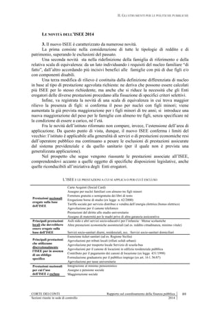 II. GLI STRUMENTI PER LE POLITICHE PUBBLICHE
CORTE DEI CONTI Rapporto sul coordinamento della finanza pubblica 89
Sezioni riunite in sede di controllo 2014
LE NOVITÀ DELL’ISEE 2014
3. Il nuovo ISEE è caratterizzato da numerose novità.
La prima consiste nella considerazione di tutte le tipologie di reddito e di
patrimonio, superando le esclusioni del passato.
Una seconda novità sta nella ridefinizione della famiglia di riferimento e della
relativa scala di equivalenza: da un lato individuando i requisiti del nucleo familiare “di
fatto”, dall’altro accordando più incisivi benefici alle famiglie con più di due figli e/o
con componenti disabili.
Una terza modifica di rilievo è costituita dalla definizione differenziata di nucleo
in base al tipo di prestazione agevolata richiesta: ne deriva che possono essere calcolati
più ISEE per lo stesso richiedente, ma anche che si riduce la necessità che gli Enti
erogatori delle diverse prestazioni procedano alla fissazione di specifici criteri selettivi.
Infine, va registrata la novità di una scala di equivalenza in cui trova maggior
rilievo la presenza di figli: si conferma il peso per nuclei con figli minori; viene
aumentata la già prevista maggiorazione per i figli minori di tre anni; si introduce una
nuova maggiorazione del peso per le famiglie con almeno tre figli, senza specificare né
la condizione di essere a carico, né l’età.
Fra le novità dell’istituto riformato non compare, invece, l’estensione dell’area di
applicazione. Da questo punto di vista, dunque, il nuovo ISEE conferma i limiti del
vecchio: l’istituto è applicabile alla generalità di servizi o di prestazioni economiche resi
dall’operatore pubblico ma continuano a pesare le esclusioni di prestazioni assicurate
dal sistema previdenziale e da quello sanitario (per il quale non è prevista una
generalizzata applicazione).
Nel prospetto che segue vengono riassunte le prestazioni associate all’ISEE,
comprendendovi accanto a quelle oggetto di specifiche disposizioni legislative, anche
quelle riconducibili all’iniziativa degli Enti erogatori.
L’ISEE E LE PRESTAZIONI A CUI SI APPLICA O PER CUI È ESCLUSO
Prestazioni nazionali
erogate sulla base
dell’ISEE
Carta Acquisti (Social Card)
Assegno per nuclei familiari con almeno tre figli minori
Fornitura gratuita o semigratuita dei libri di testo
Erogazione borse di studio (ex legge n. 62/2000)
Tariffa sociale per servizio distribuz e vendita dell’energia elettrica (bonus elettrico)
Agevolazione per il canone telefonico
Prestazioni del diritto allo studio universitario
Assegno di maternità per le madri prive di altra garanzia assicurativa
Principali prestazioni
locali che dovrebbero
essere erogate sulla
base dell’ISEE
Asili nido e altri servizi socio-educativi per l’infanzia · Mense scolastiche
Altre prestazioni economiche assistenziali (ad es. reddito cittadinanza, minimo vitale)
Servizi socio-sanitari diurni, residenziali, ecc. ·Servizi socio-sanitari domiciliari
Principali prestazioni
che utilizzano
discrezionalmente
l’ISEE pur in assenza
di un obbligo
specifico
Esenzione ticket sanitari (ad es. Regione Sicilia)
Agevolazioni per tributi locali (rifiuti solidi urbani)
Agevolazione per trasporto locale Servizio di scuola-bus
Agevolazioni per il canone di locazioni in edilizia residenziale pubblica
Contributo per il pagamento dei canoni di locazione (ex legge 431/1998)
Formulazione graduatorie per il pubblico impiego (ex art. 16 l. 56/87)
Agevolazione per tasse universitarie
Prestazioni nazionali
per cui l’uso
dell’ISEE è escluso
Integrazione al minimo pensionistico
Assegno e pensione sociale
Maggiorazione sociale
 
