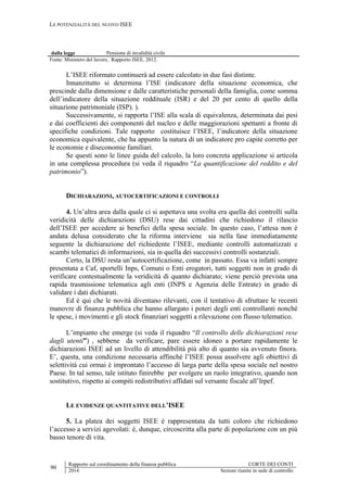 LE POTENZIALITÀ DEL NUOVO ISEE
90
Rapporto sul coordinamento della finanza pubblica CORTE DEI CONTI
2014 Sezioni riunite in sede di controllo
dalla legge Pensione di invalidità civile
Fonte: Ministero del lavoro, Rapporto ISEE, 2012.
L’ISEE riformato continuerà ad essere calcolato in due fasi distinte.
Innanzitutto si determina l’ISE (indicatore della situazione economica, che
prescinde dalla dimensione e dalle caratteristiche personali della famiglia, come somma
dell’indicatore della situazione reddituale (ISR) e del 20 per cento di quello della
situazione patrimoniale (ISP). ).
Successivamente, si rapporta l’ISE alla scala di equivalenza, determinata dai pesi
e dai coefficienti dei componenti del nucleo e delle maggiorazioni spettanti a fronte di
specifiche condizioni. Tale rapporto costituisce l’ISEE, l’indicatore della situazione
economica equivalente, che ha appunto la natura di un indicatore pro capite corretto per
le economie e diseconomie familiari.
Se questi sono le linee guida del calcolo, la loro concreta applicazione si articola
in una complessa procedura (si veda il riquadro “La quantificazione del reddito e del
patrimonio”).
DICHIARAZIONI, AUTOCERTIFICAZIONI E CONTROLLI
4. Un’altra area dalla quale ci si aspettava una svolta era quella dei controlli sulla
veridicità delle dichiarazioni (DSU) rese dai cittadini che richiedono il rilascio
dell’ISEE per accedere ai benefici della spesa sociale. In questo caso, l’attesa non è
andata delusa considerato che la riforma interviene sia nella fase immediatamente
seguente la dichiarazione del richiedente l’ISEE, mediante controlli automatizzati e
scambi telematici di informazioni, sia in quella dei successivi controlli sostanziali.
Certo, la DSU resta un’autocertificazione, come in passato. Essa va infatti sempre
presentata a Caf, sportelli Inps, Comuni o Enti erogatori, tutti soggetti non in grado di
verificare contestualmente la veridicità di quanto dichiarato; viene perciò prevista una
rapida trasmissione telematica agli enti (INPS e Agenzia delle Entrate) in grado di
validare i dati dichiarati.
Ed è qui che le novità diventano rilevanti, con il tentativo di sfruttare le recenti
manovre di finanza pubblica che hanno allargato i poteri degli enti controllanti nonché
le spese, i movimenti e gli stock finanziari soggetti a rilevazione con flusso telematico.
L’impianto che emerge (si veda il riquadro “Il controllo delle dichiarazioni rese
dagli utenti”) , sebbene da verificare, pare essere idoneo a portare rapidamente le
dichiarazioni ISEE ad un livello di attendibilità più alto di quanto sia avvenuto finora.
E’, questa, una condizione necessaria affinché l’ISEE possa assolvere agli obiettivi di
selettività cui ormai è improntato l’accesso di larga parte della spesa sociale nel nostro
Paese. In tal senso, tale istituto finirebbe per svolgere un ruolo integrativo, quando non
sostitutivo, rispetto ai compiti redistributivi affidati sul versante fiscale all’Irpef.
LE EVIDENZE QUANTITATIVE DELL’ISEE
5. La platea dei soggetti ISEE è rappresentata da tutti coloro che richiedono
l’accesso a servizi agevolati: è, dunque, circoscritta alla parte di popolazione con un più
basso tenore di vita.
 