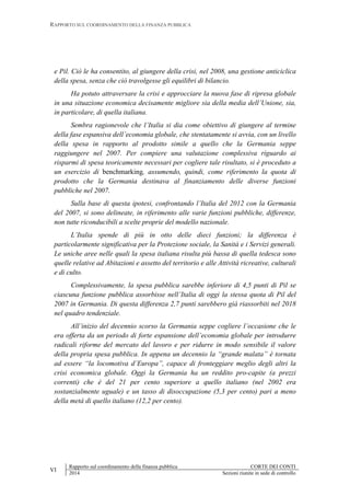 RAPPORTO SUL COORDINAMENTO DELLA FINANZA PUBBLICA
VI
Rapporto sul coordinamento della finanza pubblica CORTE DEI CONTI
2014 Sezioni riunite in sede di controllo
e Pil. Ciò le ha consentito, al giungere della crisi, nel 2008, una gestione anticiclica
della spesa, senza che ciò travolgesse gli equilibri di bilancio.
Ha potuto attraversare la crisi e approcciare la nuova fase di ripresa globale
in una situazione economica decisamente migliore sia della media dell’Unione, sia,
in particolare, di quella italiana.
Sembra ragionevole che l’Italia si dia come obiettivo di giungere al termine
della fase espansiva dell’economia globale, che stentatamente si avvia, con un livello
della spesa in rapporto al prodotto simile a quello che la Germania seppe
raggiungere nel 2007. Per compiere una valutazione complessiva riguardo ai
risparmi di spesa teoricamente necessari per cogliere tale risultato, si è proceduto a
un esercizio di benchmarking, assumendo, quindi, come riferimento la quota di
prodotto che la Germania destinava al finanziamento delle diverse funzioni
pubbliche nel 2007.
Sulla base di questa ipotesi, confrontando l’Italia del 2012 con la Germania
del 2007, si sono delineate, in riferimento alle varie funzioni pubbliche, differenze,
non tutte riconducibili a scelte proprie del modello nazionale.
L’Italia spende di più in otto delle dieci funzioni; la differenza è
particolarmente significativa per la Protezione sociale, la Sanità e i Servizi generali.
Le uniche aree nelle quali la spesa italiana risulta più bassa di quella tedesca sono
quelle relative ad Abitazioni e assetto del territorio e alle Attività ricreative, culturali
e di culto.
Complessivamente, la spesa pubblica sarebbe inferiore di 4,5 punti di Pil se
ciascuna funzione pubblica assorbisse nell’Italia di oggi la stessa quota di Pil del
2007 in Germania. Di questa differenza 2,7 punti sarebbero già riassorbiti nel 2018
nel quadro tendenziale.
All’inizio del decennio scorso la Germania seppe cogliere l’occasione che le
era offerta da un periodo di forte espansione dell’economia globale per introdurre
radicali riforme del mercato del lavoro e per ridurre in modo sensibile il valore
della propria spesa pubblica. In appena un decennio la “grande malata” è tornata
ad essere “la locomotiva d’Europa”, capace di fronteggiare meglio degli altri la
crisi economica globale. Oggi la Germania ha un reddito pro-capite (a prezzi
correnti) che è del 21 per cento superiore a quello italiano (nel 2002 era
sostanzialmente uguale) e un tasso di disoccupazione (5,3 per cento) pari a meno
della metà di quello italiano (12,2 per cento).
 