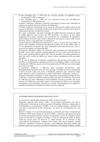 II. GLI STRUMENTI PER LE POLITICHE PUBBLICHE
CORTE DEI CONTI Rapporto sul coordinamento della finanza pubblica 97
Sezioni riunite in sede di controllo 2014
d) una franchigia pari a 5.500 euro per ciascuna persona con disabilità grave,
incrementati a 7.500 se minorenne;
e) una franchigia pari a 7.000 euro per ciascuna persona non autosufficiente,
incrementati a 9.500 se minorenne.
Insomma, l’indicatore reddituale è diminuito innanzitutto di alcune spese deducibili dei
singoli e poi di quelle del nucleo familiare del dichiarante.
Il reddito complessivo Irpef porta con sé una forte sottostima del reddito scaturente dal
possesso di immobili, a causa della combinazione di bassi valori catastali e bassa quota di
redditività da riportare in Irpef (1 per cento).
Per contro, si determina una netta sovrastima dei redditi finanziari. Considerare infatti
un reddito figurativo pari al tasso dei BTP decennali o, se minore, al tasso legale
maggiorato di un punto, equivale a non considerare che il rendimento di significative
quote mobiliari (in primis conti correnti e depositi di vario genere) è spesso nullo o molto
più basso, anche a causa delle spese di commissione.
La determinazione dell’indicatore patrimoniale è, invece, la parte del nuovo ISEE che
subisce meno modifiche sostanziali, riproducendo la logica del vecchio ISEE, anche se
con un significativo incremento dei valori immobiliari nell’ordine del 60 per cento, a
causa del suo aggancio all’imponibile IMU.
Il patrimonio immobiliare infatti è la somma dei valori individuali pari agli imponibili ai
fini IMU, cioè ai valori catastali rivalutati dapprima del 5 per cento e poi di un ulteriore
60 per cento introdotto dalla disciplina IMU. Ciascun immobile entra nella sommatoria al
netto del valore residuo del debito per mutuo residuo, analogamente alla precedente
disciplina.
Per la casa di abitazione di proprietà, analogamente alla previgente franchigia ed in
parallelo con l’abbattimento reddituale previsto per le famiglie in affitto, è prevista una
franchigia di 52.500 euro, questa volta incrementata anche di 2500 euro per ciascun figlio
successivo al secondo.
Il patrimonio mobiliare, a differenza della precedente formulazione, viene
abbondantemente dettagliato nelle sue varie tipologie e modalità di calcolo, permanendo
il valore di stock a fine anno, salvo il riferimento antielusivo alla consistenza media
annua: depositi e conti correnti bancari e postali, titoli di Stato, obbligazioni, azioni, ecc..
Anche per il patrimonio mobiliare si riduce leggermente la precedente franchigia di circa
15.500 euro, essendo ora stabilita in maniera molto articolata: da 6.000 euro, accresciuta
di 2.000 euro per ogni componente il nucleo familiare successivo al primo, fino ad un
massimo di 10.000 euro. La predetta soglia è incrementata di 1.000 euro per ogni figlio
componente il nucleo familiare successivo al secondo. Tale franchigia non si applica ai
fini della determinazione dell’indicatore della situazione reddituale.
IL CONTROLLO DELLE DICHIARAZIONI RESE DAGLI UTENTI
Il controllo di veridicità delle dichiarazioni (DSU) avviene in due fasi.
Dapprima l’Agenzia delle entrate verifica con procedure automatizzate per tutte le
dichiarazioni il sottoinsieme di dati in possesso dell’anagrafe tributaria, comunicando le
corrispondenze e le discrepanze all’INPS. Così sono tempestivamente controllate non
solo tutte le informazioni di tipo dichiarativo, ma anche la corrispondenza dei conti
finanziari.
Ricevuto il primo set di controlli automatizzati, e prendendo per buoni i rimanenti dati
dichiarati, l’INPS sarà in grado di calcolare l’ISEE e comunicare agli interessati anche
l’esistenza di discrepanze rilevate. Peraltro, in questa fase, si cerca di coniugare l’ampio
potere di controlli con l’esigenza di limitare i rischi di contestazioni penali di massa,
anche per piccoli errori od omissioni. E’ infatti previsto che in relazione ai dati
autocertificati dal dichiarante, l’Agenzia delle entrate, sulla base di appositi controlli
automatici, individui l’esistenza di omissioni, ovvero difformità degli stessi rispetto agli
elementi conoscitivi in possesso del Sistema informativo dell’anagrafe tributaria, inclusa
 