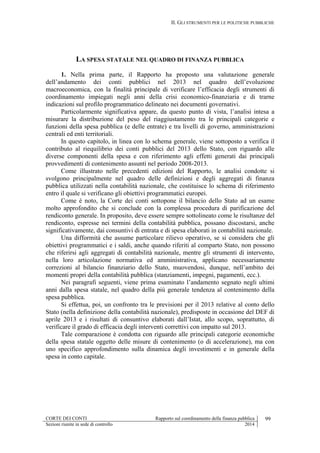 II. GLI STRUMENTI PER LE POLITICHE PUBBLICHE
CORTE DEI CONTI Rapporto sul coordinamento della finanza pubblica 99
Sezioni riunite in sede di controllo 2014
LA SPESA STATALE NEL QUADRO DI FINANZA PUBBLICA
1. Nella prima parte, il Rapporto ha proposto una valutazione generale
dell’andamento dei conti pubblici nel 2013 nel quadro dell’evoluzione
macroeconomica, con la finalità principale di verificare l’efficacia degli strumenti di
coordinamento impiegati negli anni della crisi economico-finanziaria e di trarne
indicazioni sul profilo programmatico delineato nei documenti governativi.
Particolarmente significativa appare, da questo punto di vista, l’analisi intesa a
misurare la distribuzione del peso del riaggiustamento tra le principali categorie e
funzioni della spesa pubblica (e delle entrate) e tra livelli di governo, amministrazioni
centrali ed enti territoriali.
In questo capitolo, in linea con lo schema generale, viene sottoposto a verifica il
contributo al riequilibrio dei conti pubblici del 2013 dello Stato, con riguardo alle
diverse componenti della spesa e con riferimento agli effetti generati dai principali
provvedimenti di contenimento assunti nel periodo 2008-2013.
Come illustrato nelle precedenti edizioni del Rapporto, le analisi condotte si
svolgono principalmente nel quadro delle definizioni e degli aggregati di finanza
pubblica utilizzati nella contabilità nazionale, che costituisce lo schema di riferimento
entro il quale si verificano gli obiettivi programmatici europei.
Come è noto, la Corte dei conti sottopone il bilancio dello Stato ad un esame
molto approfondito che si conclude con la complessa procedura di parificazione del
rendiconto generale. In proposito, deve essere sempre sottolineato come le risultanze del
rendiconto, espresse nei termini della contabilità pubblica, possano discostarsi, anche
significativamente, dai consuntivi di entrata e di spesa elaborati in contabilità nazionale.
Una difformità che assume particolare rilievo operativo, se si considera che gli
obiettivi programmatici e i saldi, anche quando riferiti al comparto Stato, non possono
che riferirsi agli aggregati di contabilità nazionale, mentre gli strumenti di intervento,
nella loro articolazione normativa ed amministrativa, applicano necessariamente
correzioni al bilancio finanziario dello Stato, muovendosi, dunque, nell’ambito dei
momenti propri della contabilità pubblica (stanziamenti, impegni, pagamenti, ecc.).
Nei paragrafi seguenti, viene prima esaminato l’andamento segnato negli ultimi
anni dalla spesa statale, nel quadro della più generale tendenza al contenimento della
spesa pubblica.
Si effettua, poi, un confronto tra le previsioni per il 2013 relative al conto dello
Stato (nella definizione della contabilità nazionale), predisposte in occasione del DEF di
aprile 2013 e i risultati di consuntivo elaborati dall’Istat, allo scopo, soprattutto, di
verificare il grado di efficacia degli interventi correttivi con impatto sul 2013.
Tale comparazione è condotta con riguardo alle principali categorie economiche
della spesa statale oggetto delle misure di contenimento (o di accelerazione), ma con
uno specifico approfondimento sulla dinamica degli investimenti e in generale della
spesa in conto capitale.
 