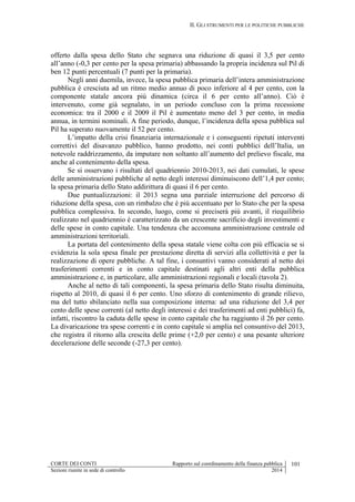 II. GLI STRUMENTI PER LE POLITICHE PUBBLICHE
CORTE DEI CONTI Rapporto sul coordinamento della finanza pubblica 101
Sezioni riunite in sede di controllo 2014
offerto dalla spesa dello Stato che segnava una riduzione di quasi il 3,5 per cento
all’anno (-0,3 per cento per la spesa primaria) abbassando la propria incidenza sul Pil di
ben 12 punti percentuali (7 punti per la primaria).
Negli anni duemila, invece, la spesa pubblica primaria dell’intera amministrazione
pubblica è cresciuta ad un ritmo medio annuo di poco inferiore al 4 per cento, con la
componente statale ancora più dinamica (circa il 6 per cento all’anno). Ciò è
intervenuto, come già segnalato, in un periodo concluso con la prima recessione
economica: tra il 2000 e il 2009 il Pil è aumentato meno del 3 per cento, in media
annua, in termini nominali. A fine periodo, dunque, l’incidenza della spesa pubblica sul
Pil ha superato nuovamente il 52 per cento.
L’impatto della crisi finanziaria internazionale e i conseguenti ripetuti interventi
correttivi del disavanzo pubblico, hanno prodotto, nei conti pubblici dell’Italia, un
notevole raddrizzamento, da imputare non soltanto all’aumento del prelievo fiscale, ma
anche al contenimento della spesa.
Se si osservano i risultati del quadriennio 2010-2013, nei dati cumulati, le spese
delle amministrazioni pubbliche al netto degli interessi diminuiscono dell’1,4 per cento;
la spesa primaria dello Stato addirittura di quasi il 6 per cento.
Due puntualizzazioni: il 2013 segna una parziale interruzione del percorso di
riduzione della spesa, con un rimbalzo che è più accentuato per lo Stato che per la spesa
pubblica complessiva. In secondo, luogo, come si preciserà più avanti, il riequilibrio
realizzato nel quadriennio è caratterizzato da un crescente sacrificio degli investimenti e
delle spese in conto capitale. Una tendenza che accomuna amministrazione centrale ed
amministrazioni territoriali.
La portata del contenimento della spesa statale viene colta con più efficacia se si
evidenzia la sola spesa finale per prestazione diretta di servizi alla collettività e per la
realizzazione di opere pubbliche. A tal fine, i consuntivi vanno considerati al netto dei
trasferimenti correnti e in conto capitale destinati agli altri enti della pubblica
amministrazione e, in particolare, alle amministrazioni regionali e locali (tavola 2).
Anche al netto di tali componenti, la spesa primaria dello Stato risulta diminuita,
rispetto al 2010, di quasi il 6 per cento. Uno sforzo di contenimento di grande rilievo,
ma del tutto sbilanciato nella sua composizione interna: ad una riduzione del 3,4 per
cento delle spese correnti (al netto degli interessi e dei trasferimenti ad enti pubblici) fa,
infatti, riscontro la caduta delle spese in conto capitale che ha raggiunto il 26 per cento.
La divaricazione tra spese correnti e in conto capitale si amplia nel consuntivo del 2013,
che registra il ritorno alla crescita delle prime (+2,0 per cento) e una pesante ulteriore
decelerazione delle seconde (-27,3 per cento).
 