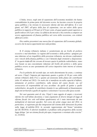 SINTESI E CONCLUSIONI
CORTE DEI CONTI Rapporto sul coordinamento della finanza pubblica VII
Sezioni riunite in sede di controllo 2014
L’Italia, invece, negli anni di espansione dell’economia mondiale che hanno
contraddistinto la prima parte del decennio scorso, ha lasciato crescere la propria
spesa pubblica e ha rinviato le necessarie riforme dal lato dell’offerta. Si è così
giunti, nel 2007, all’apice della fase di espansione, con un valore della spesa
pubblica in rapporto al Pil pari al 47,6 per cento, di quasi quattro punti superiore a
quello tedesco (43,5 per cento). La sfiducia dei mercati ci ha costretto a compiere un
severo aggiustamento di finanza pubblica nel corso della recessione, con evidenti
effetti pro ciclici.
Ora sembra presentarsi una nuova fase di espansione dell’economia globale;
occorre che la nuova opportunità non vada perduta.
5. Il sistema tributario italiano è caratterizzato da un livello di prelievo
eccessivo e mal distribuito. Le ragioni dell’economia e della politica spingono per
una riduzione ed un riequilibrio della pressione tributaria, ma devono confrontarsi
con i vincoli della finanza pubblica e con l’idoneità degli strumenti a disposizione.
E’ in questo trade-off che cercano di trovare spazio le politiche redistributive, siano
esse basate su una concomitante riduzione del livello del prelievo e della spesa
pubblica ovvero su uno spostamento del carico impositivo tutto interno al sistema
tributario.
Fra le politiche del secondo tipo, un ruolo determinante ha avuto, e continua
ad avere, l’Irpef, l’imposta più importante quanto a gettito (il 36 per cento delle
entrate tributarie della P.A.) e quanto ad estensione della platea dei contribuenti
(oltre 41 milioni nel 2012). Un ruolo che si manifesta sia nella capacità d’influire,
unitamente al prelievo contributivo, sulla misura del cuneo fiscale; sia nel
sovraccarico di responsabilità ad essa accollate: da quelle di gettito a quelle
redistributive; da quelle di contribuire (tramite le sue addizionali) al finanziamento
degli enti territoriali a quelle di regolare e selezionare l’accesso alla spesa sociale.
Nei suoi quaranta anni di vita, l’Irpef è stata oggetto di ampie e ricorrenti
riforme (tre nell’ultimo decennio), è stata argomento di diversi disegni di legge di
riforma fiscale (tre solo nell’ultimo quadriennio) ed è stata interessata da una
molteplicità di interventi specifici. Nel corso dei primi cinque mesi del 2014, in
particolare, si registrano già due integrazioni del sistema delle detrazioni (la prima
nella legge di stabilità 2014, la seconda rappresentata dal “bonus” introdotto
dal DL 66/2014). E ulteriori modifiche si profilano nella prospettiva della recente
legge delega “per un sistema fiscale più equo, trasparente e orientato alla crescita”
(n. 23/2014).
 