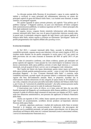 LA SPESA STATALE NEL QUADRO DI FINANZA PUBBLICA
104
Rapporto sul coordinamento della finanza pubblica CORTE DEI CONTI
2014 Sezioni riunite in sede di controllo
La rilevante portata della flessione di investimenti e spese in conto capitale ha
indotto a verificare le cause principali del rallentamento attraverso un esame dei
principali capitoli di spesa del bilancio dello Stato, i cui risultati sono illustrati, in modo
sintetico, nei paragrafi seguenti.
Per quanto riguarda la spesa corrente primaria, nel capitolo “Una politica per il
pubblico impiego” il Rapporto analizza, sia pure con riferimento all’intero comparto
delle amministrazioni pubbliche, le tendenze registrate nel 2013 e i fattori principali alla
base degli andamenti osservati.
Di seguito, invece, vengono fornite sintetiche informazioni sulla dinamica dei
consumi intermedi dello Stato, una voce di spesa di particolare interesse essendo stata,
in questi anni, la principale categoria oggetto dei tagli lineari a più riprese applicati al
bilancio dello Stato; mentre seguita a costituire un riferimento “privilegiato” anche nel
profilo programmatico dei risparmi affidati alla spending review.
I CONSUMI INTERMEDI
4. Nel 2013, i consumi intermedi dello Stato, secondo la definizione della
contabilità nazionale, segnano ancora una riduzione (-0,6 per cento) rispetto al 2012; un
risultato molto distante sia da quello conseguito lo scorso anno (-16,7 per cento) sia
dalla previsione che era stata avanzata al momento del DEF di aprile 2013 (-9 per
cento).
Il dato di consuntivo conferma, con chiara evidenza, quanto già anticipato nel
primo capitolo del rapporto: l’anno passato ha visto interrompersi la tendenza verso un
deciso contenimento della spesa pubblica corrente al netto degli interessi; e i consumi
intermedi, cioè gli acquisti di beni e servizi, non si sottraggono a tale valutazione.
Ma l’analisi dei fattori che hanno determinato questo minor rigore nel controllo
della spesa richiede qualche puntualizzazione, poiché – come si è più volte illustrato nei
precedenti Rapporti – la voce “Consumi intermedi dello Stato” è costruita, nella
contabilità nazionale, secondo regole che possono indurre a valutazioni imprecise sulle
ragioni alla base dell’andamento annuale. Basti, in proposito, ricordare che la
relativamente modesta dimensione di tale categoria di spesa (meno di 20 miliardi) è, a
sua volta, composta solo per poco più della metà dalle risultanze del bilancio dello Stato
e, per il resto, da “correzioni di contabilità nazionale”, che nella sostanza possono anche
ribaltare gli andamenti osservati in sede di rendiconto finanziario.
L’osservazione non è priva di rilievo, se si tiene conto del fatto che una delle
finalità principali del Rapporto sul coordinamento della finanza pubblica è di tentare di
misurare il grado di efficacia degli strumenti di intervento con impatto sul 2013, i quali,
nella loro attuazione amministrativa, non possono che applicarsi al bilancio finanziario
dello Stato.
Anche con riguardo al 2013, infatti, hanno operato provvedimenti che, attraverso
tagli lineari ed accantonamenti, avrebbero dovuto produrre un’importante ulteriore
flessione della spesa finale.
E’, pertanto, opportuno analizzare i risultati del rendiconto dello Stato in termini
finanziari e di integrare solo successivamente le indicazioni che provengono dal
raccordo con la contabilità nazionale, nel quale pesano notevolmente voci di spesa non
classificate nel bilancio dello stato tra i consumi intermedi (come le attrezzature militari,
i servizi di intermediazione finanziaria ecc.).
 