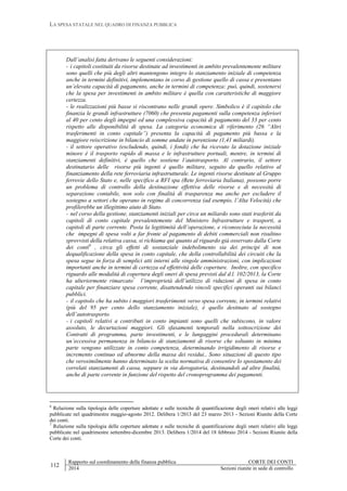 LA SPESA STATALE NEL QUADRO DI FINANZA PUBBLICA
112
Rapporto sul coordinamento della finanza pubblica CORTE DEI CONTI
2014 Sezioni riunite in sede di controllo
Dall’analisi fatta derivano le seguenti considerazioni:
- i capitoli costituiti da risorse destinate ad investimenti in ambito prevalentemente militare
sono quelli che più degli altri mantengono integro lo stanziamento iniziale di competenza
anche in termini definitivi, implementano in corso di gestione quello di cassa e presentano
un’elevata capacità di pagamento, anche in termini di competenza: può, quindi, sostenersi
che la spesa per investimenti in ambito militare è quella con caratteristiche di maggiore
certezza.
- le realizzazioni più basse si riscontrano nelle grandi opere. Simbolico è il capitolo che
finanzia le grandi infrastrutture (7060) che presenta pagamenti sulla competenza inferiori
al 40 per cento degli impegni ed una complessiva capacità di pagamento del 33 per cento
rispetto alle disponibilità di spesa. La categoria economica di riferimento (26 “Altri
trasferimenti in conto capitale”) presenta la capacità di pagamento più bassa e la
maggiore reiscrizione in bilancio di somme andate in perenzione (1,41 miliardi).
- il settore operativo (escludendo, quindi, i fondi) che ha ricevuto la dotazione iniziale
minore è il trasporto rapido di massa e le infrastrutture portuali, mentre, in termini di
stanziamenti definitivi, è quello che sostiene l’autotrasporto. Al contrario, il settore
destinatario delle risorse più ingenti è quello militare, seguito da quello relativo al
finanziamento della rete ferroviaria infrastrutturale. Le ingenti risorse destinate al Gruppo
ferrovie dello Stato e, nelle specifico a RFI spa (Rete ferroviaria Italiana), possono porre
un problema di controllo della destinazione effettiva delle risorse e di necessità di
separazione contabile, non solo con finalità di trasparenza ma anche per escludere il
sostegno a settori che operano in regime di concorrenza (ad esempio, l’Alta Velocità) che
profilerebbe un illegittimo aiuto di Stato.
- nel corso della gestione, stanziamenti iniziali per circa un miliardo sono stati trasferiti da
capitoli di conto capitale prevalentemente del Ministero Infrastrutture e trasporti, a
capitoli di parte corrente. Posta la legittimità dell’operazione, e riconosciuta la necessità
che impegni di spesa volti a far fronte al pagamento di debiti commerciali non risultino
sprovvisti della relativa cassa, si richiama qui quanto al riguardo già osservato dalla Corte
dei conti6
, circa gli effetti di sostanziale indebolimento sia dei principi di non
dequalificazione della spesa in conto capitale, che della controllabilità dei circuiti che la
spesa segue in forza di semplici atti interni alle singole amministrazioni, con implicazioni
importanti anche in termini di certezza ed effettività delle coperture. Inoltre, con specifico
riguardo alle modalità di copertura degli oneri di spesa previsti dal d.l. 102/2013, la Corte
ha ulteriormente rimarcato7
l’improprietà dell’utilizzo di riduzioni di spesa in conto
capitale per finanziare spesa corrente, disattendendo vincoli specifici operanti sui bilanci
pubblici.
- il capitolo che ha subito i maggiori trasferimenti verso spesa corrente, in termini relativi
(più del 95 per cento dello stanziamento iniziale), è quello destinato al sostegno
dell’autotrasporto.
- i capitoli relativi a contributi in conto impianti sono quelli che subiscono, in valore
assoluto, le decurtazioni maggiori. Gli sfasamenti temporali nella sottoscrizione dei
Contratti di programma, parte investimenti, e le lungaggini procedurali determinano
un’eccessiva permanenza in bilancio di stanziamenti di risorse che soltanto in minima
parte vengono utilizzate in conto competenza, determinando irrigidimento di risorse e
incremento continuo ed abnorme della massa dei residui., Sono situazioni di questo tipo
che verosimilmente hanno determinato la scelta normativa di consentire lo spostamento dei
correlati stanziamenti di cassa, seppure in via derogatoria, destinandoli ad altre finalità,
anche di parte corrente in funzione del rispetto del cronoprogramma dei pagamenti.
6
Relazione sulla tipologia delle coperture adottate e sulle tecniche di quantificazione degli oneri relativi alle leggi
pubblicate nel quadrimestre maggio-agosto 2012. Delibera 1/2013 del 23 marzo 2013 - Sezioni Riunite della Corte
dei conti.
7
Relazione sulla tipologia delle coperture adottate e sulle tecniche di quantificazione degli oneri relativi alle leggi
pubblicate nel quadrimestre settembre-dicembre 2013. Delibera 1/2014 del 18 febbraio 2014 - Sezioni Riunite della
Corte dei conti.
 