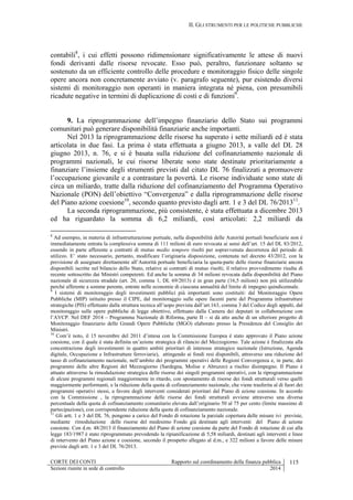 II. GLI STRUMENTI PER LE POLITICHE PUBBLICHE
CORTE DEI CONTI Rapporto sul coordinamento della finanza pubblica 115
Sezioni riunite in sede di controllo 2014
contabili8
, i cui effetti possono ridimensionare significativamente le attese di nuovi
fondi derivanti dalle risorse revocate. Esso può, peraltro, funzionare soltanto se
sostenuto da un efficiente controllo delle procedure e monitoraggio fisico delle singole
opere ancora non concretamente avviato (v. paragrafo seguente), pur esistendo diversi
sistemi di monitoraggio non operanti in maniera integrata né piena, con presumibili
ricadute negative in termini di duplicazione di costi e di funzioni9
.
9. La riprogrammazione dell’impegno finanziario dello Stato sui programmi
comunitari può generare disponibilità finanziarie anche importanti.
Nel 2013 la riprogrammazione delle risorse ha superato i sette miliardi ed è stata
articolata in due fasi. La prima è stata effettuata a giugno 2013, a valle del DL 28
giugno 2013, n. 76, e si è basata sulla riduzione del cofinanziamento nazionale di
programmi nazionali, le cui risorse liberate sono state destinate prioritariamente a
finanziare l’insieme degli strumenti previsti dal citato DL 76 finalizzati a promuovere
l’occupazione giovanile e a contrastare la povertà. Le risorse individuate sono state di
circa un miliardo, tratte dalla riduzione del cofinanziamento del Programma Operativo
Nazionale (PON) dell’obiettivo “Convergenza” e dalla riprogrammazione delle risorse
del Piano azione coesione10
, secondo quanto previsto dagli artt. 1 e 3 del DL 76/201311
.
La seconda riprogrammazione, più consistente, è stata effettuata a dicembre 2013
ed ha riguardato la somma di 6,2 miliardi, così articolati: 2,2 miliardi da
8
Ad esempio, in materia di infrastrutturazione portuale, nella disponibilità delle Autorità portuali beneficiarie non è
immediatamente entrata la complessiva somma di 111 milioni di euro revocata ai sensi dell’art. 15 del DL 83/2012,
essendo in parte afferente a contratti di mutuo medio tempore risolti per sopravvenuta decorrenza del periodo di
utilizzo. E’ stato necessario, pertanto, modificare l’originaria disposizione, contenuta nel decreto 43/2012, con la
previsione di assegnare direttamente all’Autorità portuale beneficiaria la quota-parte delle risorse finanziarie ancora
disponibili iscritte nel bilancio dello Stato, relative ai contratti di mutuo risolti; il relativo provvedimento risulta di
recente sottoscritto dai Ministri competenti. Ed anche la somma di 34 milioni revocata dalla disponibilità del Piano
nazionale di sicurezza stradale (art. 20, comma 1, DL 69/2013) è in gran parte (16,5 milioni) non più utilizzabile
perché afferente a somme perente, entrate nelle economie di ciascuna annualità del limite di impegno quindicennale.
9
I sistemi di monitoraggio degli investimenti pubblici più importanti sono costituiti: dal Monitoraggio Opere
Pubbliche (MIP) istituito presso il CIPE, dal monitoraggio sulle opere facenti parte del Programma infrastrutture
strategiche (PIS) effettuato dalla struttura tecnica all’uopo prevista dall’art.163, comma 3 del Codice degli appalti, dal
monitoraggio sulle opere pubbliche di legge obiettivo, effettuato dalla Camera dei deputati in collaborazione con
l’AVCP. Nel DEF 2014 – Programma Nazionale di Riforma, parte II – si dà atto anche di un ulteriore progetto di
Monitoraggio finanziario delle Grandi Opere Pubbliche (MGO) elaborato presso la Presidenza del Consiglio dei
Ministri.
10
Com’è noto, il 15 novembre del 2011 d’intesa con la Commissione Europea è stato approvato il Piano azione
coesione, con il quale è stata definita un’azione strategica di rilancio del Mezzogiorno. Tale azione è finalizzata alla
concentrazione degli investimenti in quattro ambiti prioritari di interesse strategico nazionale (Istruzione, Agenda
digitale, Occupazione e Infrastrutture ferroviarie), attingendo ai fondi resi disponibili, attraverso una riduzione del
tasso di cofinanziamento nazionale, nell’ambito dei programmi operativi delle Regioni Convergenza e, in parte, dei
programmi delle altre Regioni del Mezzogiorno (Sardegna, Molise e Abruzzo) a rischio disimpegno. Il Piano è
attuato attraverso la rimodulazione strategica delle risorse dei singoli programmi operativi, con la riprogrammazione
di alcuni programmi regionali maggiormente in ritardo, con spostamento di risorse dei fondi strutturali verso quelli
maggiormente performanti, e la riduzione della quota di cofinanziamento nazionale, che viene trasferita al di fuori dei
programmi operativi stessi, a favore degli interventi considerati prioritari dal Piano di azione coesione. In accordo
con la Commissione , la riprogrammazione delle risorse dei fondi strutturali avviene attraverso una diversa
percentuale della quota di cofinanziamento comunitario elevata dall’originario 50 al 75 per cento (limite massimo di
partecipazione), con corrispondente riduzione della quota di cofinanziamento nazionale.
11
Gli artt. 1 e 3 del DL 76, pongono a carico del Fondo di rotazione la parziale copertura delle misure ivi previste,
mediante rimodulazione delle risorse del medesimo Fondo già destinate agli interventi del Piano di azione
coesione. Con d.m. 48/2013 il finanziamento del Piano di azione coesione da parte del Fondo di rotazione di cui alla
legge 183/1987 è stato riprogrammato prevedendo la ripianificazione di 5,58 miliardi, destinati agli interventi e linee
di intervento del Piano azione e coesione, secondo il prospetto allegato al d.m., e 322 milioni a favore delle misure
previste dagli artt. 1 e 3 del DL 76/2013.
 