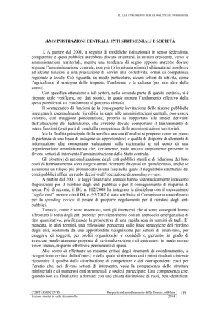 II. GLI STRUMENTI PER LE POLITICHE PUBBLICHE
CORTE DEI CONTI Rapporto sul coordinamento della finanza pubblica 119
Sezioni riunite in sede di controllo 2014
AMMINISTRAZIONI CENTRALI, ENTI STRUMENTALI E SOCIETÀ
1. A partire dal 2001, a seguito di modifiche istituzionali in senso federalista,
competenze e spesa pubblica avrebbero dovuto orientarsi, in misura crescente, verso le
amministrazioni territoriali, mentre una tendenza di segno opposto avrebbe dovuto
segnare l’amministrazione centrale, non più (o in misura minore) chiamata ad assolvere
ad alcune funzioni e alla prestazione di servizi alla collettività, ormai di competenza
regionale e locale. Ciò riguarda, in modo particolare, alcuni settori di attività, come
l’agricoltura, il sostegno delle imprese, l’ambiente e la cultura (per non dire della
sanità).
Con specifica attenzione a tali settori, nella seconda parte di questo capitolo, si è
ritenuto utile verificare, nei dati storici, in quale misura l’andamento effettivo della
spesa pubblica si sia conformato al percorso virtuale.
Il sovraccarico di funzioni (e la conseguente lievitazione delle risorse pubbliche
impegnate), eventualmente rilevabile in capo alle amministrazioni centrali, può essere
valutato, con maggiore ponderazione, proprio se rapportato alle attese derivanti
dall’attuazione del federalismo, che avrebbe dovuto comportare il trasferimento di
intere funzioni (o di parti di esse) alla competenza delle amministrazioni territoriali.
Ma la finalità principale della verifica avviata (l’analisi si propone come un punto
di partenza di una linea di indagine da approfondire) è quella di disporre di elementi di
informazione che consentano valutazioni sulla razionalità e sul costo di una
organizzazione amministrativa che, certamente, vede ancora ampiamente presente in
diversi settori di intervento l’amministrazione dello Stato centrale.
Gli obiettivi di razionalizzazione degli enti pubblici statali e di riduzione dei loro
costi di funzionamento sono targets ormai ricorrenti da quasi un quindicennio, anche se
assumono un rilievo più pronunciato in una fase nella quale il riequilibrio strutturale dei
conti pubblici affida un ruolo decisivo all’operazione di spending review.
A partire dal 2001, le leggi finanziarie annuali hanno sistematicamente introdotto
disposizioni per il riordino degli enti pubblici e per il conseguimento di risparmi di
spesa. Più di recente, il DL n. 112/2008 ha integrato la disciplina con il meccanismo
“taglia enti”, mentre con il DL n. 95/2012 è stata attribuita al Commissario straordinario
per la spending review il potere di proporre regolamenti per il riordino degli enti
pubblici.
Tuttavia, come è stato osservato, tutti gli interventi che si sono susseguiti hanno
affrontato il tema degli enti pubblici prevalentemente con un approccio emergenziale di
tipo quantitativo, privilegiando la prospettiva di una rapida resa in termini di tagli. E’
mancata, in altri termini, una riflessione ponderata sulle linee strategiche del riordino
degli enti, sostenuta da una approfondita ricognizione per settori di intervento, per
categorie di soggetti, per profili organizzativi e contabili e, pertanto, in grado di
avanzare ponderatamente proposte di razionalizzazione e di assicurare, in modo mirato
e non lineare, risparmi effettivi e permanenti di spesa.
Allo scopo di effettuare un riesame critico degli strumenti di coordinamento, la
ricognizione avviata dalla Corte – e della quale si riportano qui i primi risultati - intende
ricostruire il quadro della distribuzione di competenze e dei corrispondenti costi per
l’erario che, nei diversi settori di intervento, vede la compresenza delle strutture
ministeriali e di numerosi enti strumentali e società partecipate. Una compresenza che,
quando non sia finalizzata a fornire, con una chiara distinzione di ruoli, ben identificati
 