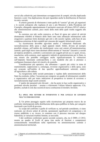 AMMINISTRAZIONI CENTRALI, ENTI STRUMENTALI E SOCIETÀ
120
Rapporto sul coordinamento della finanza pubblica CORTE DEI CONTI
2014 Sezioni riunite in sede di controllo
servizi alla collettività, può determinare sovrapposizioni di compiti, talvolta duplicando
funzioni e costi. Una duplicazione che può riguardare anche la distribuzione di funzioni
tra enti e società.
Il criterio generale di riferimento è stato quello di “censire” gli enti, gli organismi
e le società sottoposte alla vigilanza di uno o più Ministeri o della Presidenza del
Consiglio, allargando opportunamente il perimetro osservato all’elenco ISTAT relativo
alle amministrazioni centrali, poco meno della metà delle quali risulta soggetta alla
vigilanza.
In coerenza con tale scelta estensiva, ai flussi di spesa per settori di attività
direttamente riferibili al bilancio dello Stato sono state affiancate informazioni sulle
erogazioni a qualsiasi titolo destinate agli enti e alle società vigilate, sulla base di una
complessa estrazione di dati contabili per ciascuno dei soggetti istituzionali censiti.
La ricostruzione dovrebbe agevolare analisi e valutazioni finalizzate alla
razionalizzazione della spesa e degli apparati statali. Infatti, diviene ad esempio
possibile stimare, nell’ambito dei trasferimenti verso enti esterni all’amministrazione
centrale, quali degli stessi siano destinati effettivamente al “mercato” (incentivi e sussidi
ad imprese produttive, contratti e convenzioni con soggetti privati ecc.) e quali, invece,
mascherino, nella sostanza, oneri aggiuntivi indiretti di amministrazione per lo Stato, in
una misura che potrebbe correggere anche significativamente le valutazioni
sull’impianto funzionale centro/periferia e con modalità che più si prestano a
configurare fenomeni elusivi di vincoli e di controllo.
Considerazioni più operative, che affrontano i quesiti più critici in tema di
mantenimento, soppressione o, comunque, revisione organizzativa e della spesa, sono
qui avanzate nell’ambito di due specifici approfondimenti settoriali, relativi
all’agricoltura e alla cultura.
La ricognizione delle società partecipate e vigilate dalle amministrazioni dello
Stato ha costituito, infine, l’occasione per comporre un quadro di informazioni contabili
e organizzative utili per trarre indicazioni di prospettiva in termini di revisione o
razionalizzazione degli assetti esistenti.
L’analisi dei parametri più rilevanti – che ha posto in luce scelte organizzative e
gestionali talvolta peculiari – assume a riferimento l’ultimo bilancio approvato. Ciò,
peraltro, esclude le sole due società di nuova costituzione (Unirelab e Invimit).
LA SPESA PER SETTORI DI INTERVENTO E PER LIVELLO DI GOVERNO
NELL’ULTIMO DECENNIO
2. Un primo passaggio seguito nella ricostruzione qui proposta muove da un
confronto intertemporale della distribuzione della spesa pubblica in Italia, per categorie
funzionali e per livelli di governo.
Lo scopo del confronto è quello di verificare se, nel periodo considerato, si siano
realizzati, nei diversi settori di attività, spostamenti significativi di competenze e di
risorse pubbliche o se, invece, in contrasto con il percorso tracciato nel disegno
federalista, le variazioni risultino limitate, se non nulle.
I dati sembrano confermare questo secondo scenario, che, tra il 2000 e il 2012,
mostra un quadro di livelli di spesa (ma anche di funzioni e competenze)
sostanzialmente immodificato nella ripartizione tra amministrazione centrale e
amministrazioni territoriali.
 