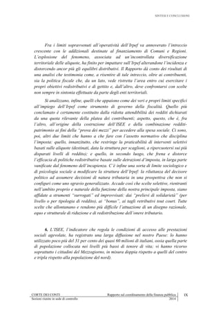 SINTESI E CONCLUSIONI
CORTE DEI CONTI Rapporto sul coordinamento della finanza pubblica IX
Sezioni riunite in sede di controllo 2014
Fra i limiti sopravvenuti all’operatività dell’Irpef va annoverato l’intreccio
crescente con le addizionali destinate al finanziamento di Comuni e Regioni.
L’esplosione del fenomeno, associata ad un’incontrollata diversificazione
territoriale delle aliquote, ha finito per impattare sull’Irpef alterandone l’incidenza e
distorcendo ancor più gli equilibri distributivi. Il Rapporto dà conto dei risultati di
una analisi che testimonia come, a risentire di tale intreccio, oltre ai contribuenti,
sia la politica fiscale che, da un lato, vede ristretta l’area entro cui esercitare i
propri obiettivi redistributivi e di gettito e, dall’altro, deve confrontarsi con scelte
non sempre in sintonia effettuate da parte degli enti territoriali.
Si analizzano, infine, quelli che appaiono come dei veri e propri limiti specifici
all’impiego dell’Irpef come strumento di governo della fiscalità. Quello più
conclamato è certamente costituito dalla ridotta attendibilità dei redditi dichiarati
da una quota rilevante della platea dei contribuenti; aspetto, questo, che è, fra
l’altro, all’origine della costruzione dell’ISEE e della combinazione redditi-
patrimonio ai fini della “prova dei mezzi” per accedere alla spesa sociale. Ci sono,
poi, altri due limiti che hanno a che fare con l’assetto normativo che disciplina
l’imposta: quello, innanzitutto, che restringe la praticabilità di interventi selettivi
basati sulle aliquote (destinati, data la struttura per scaglioni, a ripercuotersi sui più
disparati livelli di reddito); e quello, in secondo luogo, che frena e distorce
l’efficacia di politiche redistributive basate sulle detrazioni d’imposta, in larga parte
vanificate dal fenomeno dell’incapienza. C’è infine una sorta di limite sociologico e
di psicologia sociale a modificare la struttura dell’Irpef: la riluttanza del decisore
politico ad assumere decisioni di natura tributaria in una prospettiva che non si
configuri come uno sgravio generalizzato. Accade così che scelte selettive, rientranti
nell’ambito proprio e naturale della funzione della nostra principale imposta, siano
affidate a strumenti “surrogati” ed improvvisati: dai “prelievi di solidarietà” (per
livello o per tipologia di reddito), ai “bonus”, ai tagli retributivi tout court. Tutte
scelte che allontanano e rendono più difficile l’attuazione di un disegno razionale,
equo e strutturale di riduzione e di redistribuzione dell’onere tributario.
6. L’ISEE, l’indicatore che regola le condizioni di accesso alle prestazioni
sociali agevolate, ha registrato una larga diffusione nel nostro Paese: lo hanno
utilizzato poco più del 31 per cento dei quasi 60 milioni di italiani, ossia quella parte
di popolazione collocata nei livelli più bassi di tenore di vita; vi hanno ricorso
soprattutto i cittadini del Mezzogiorno, in misura doppia rispetto a quelli del centro
e tripla rispetto alla popolazione del nord).
 