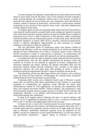 II. GLI STRUMENTI PER LE POLITICHE PUBBLICHE
CORTE DEI CONTI Rapporto sul coordinamento della finanza pubblica 127
Sezioni riunite in sede di controllo 2014
L’assetto disegnato dal legislatore, rinunciando ad una chiara distinzione tra tutela
intesa in senso stretto riservata allo Stato e tutto il resto trasferito al livello regionale e
locale, prevede pertanto una competenza esclusiva per le sole funzioni e compiti di
tutela dei beni culturali (in una accezione più vasta comprensiva anche dell’attività di
restauro), mentre le funzioni di promozione, valorizzazione e conservazione risultano
accomunate tra loro dovendo il loro esercizio essere svolto nella leale collaborazione
tra Stato, Regioni ed enti locali.
Un maggior spazio di reale coinvolgimento delle regioni nell’attività di gestione e
valorizzazione sarebbe peraltro consentito dalle attuali competenze legislative regionali
sulla valorizzazione dei beni culturali attraverso le quali troverebbe forma il compito di
promozione di cui all’art. 9 della Costituzione. In tale direzione, infatti, il patrimonio
culturale potrebbe essere più efficacemente gestito a livello locale anche alla luce delle
competenze legislative in materie affini (ricerca scientifica, formazione professionale,
turismo e industria alberghiera) rappresentando un reale strumento di sviluppo
complessivo del territorio e della sua collettività.
Alla luce dell’attuale riparto di competenze ampio resta dunque l’ambito di
operatività del Ministero e delle sue strutture periferiche la cui attività, nel rispetto del
principio di leale collaborazione tra lo Stato e le Regioni, spazia in tutti i settori di
attività concernente la tutela, la conservazione, la gestione e la valorizzazione del
patrimonio culturale comprensive anche dello spettacolo e le attività cinematografiche.
La riconduzione nell’alveo della competenza statale anche dell’attività di gestione
offre giustificazione, oltre che alla capillare articolazione del ministero, anche alla
tendenza ad avvalersi di una pluralità di organismi di diversa configurazione ed
autonomia sottoposti alla propria vigilanza che operano nell’ambito della cura del
patrimonio culturale italiano (Società, Fondazioni, Enti e Istituti), in una logica di
progressiva riduzione del ruolo dello Stato nelle politiche di settore a favore di
strumenti di gestione maggiormente flessibili e capaci di mobilitare risorse private.
Tale possibilità, già prevista dalla legge istitutiva del ministero, trova conferma
anche nel Codice dei beni culturali e del paesaggio che consente forme di gestione
indiretta della attività di valorizzazione e conservazione.
Il panorama delle società, enti e fondazioni facenti capo al Ministero è quindi
molto vasto, ma nell’ottica delle analisi sperimentali avviate, l’analisi si è concentrata
prendendo in considerazione gli organismi censiti dall’Istat nel settore delle
amministrazioni centrali (S 1311) appartenenti, in relazione alla composizione della
spesa, alla categoria funzionale COFOG “Attività culturali”; tale ricognizione è stata
successivamente integrata attraverso quanto rilevato al 30 aprile 2014 in relazione alla
ricognizione effettuata e resa pubblica dall’Amministrazione nella parte del sito
istituzionale dedicato alla “trasparenza”.
Si tratta di 26 soggetti esterni al Ministero dei beni e le attività culturali e del
turismo, di cui 12 appartenenti al perimetro Istat (11 enti e 1 società) e 14 esterni alla
PA (11 enti e 3 società), come rappresentati nella Tavola che segue.
Il numero di enti e società che l’Amministrazione ha invece fornito nell’ambito
delle istruttorie finalizzate alla relazione sul Rendiconto generale dello Stato 2013 e
condotte anche attraverso questionari specifici, mostra che la platea degli enti, facenti
capo al Ministero, risulterebbe nettamente superiore (circa 60 organismi tra enti
pubblici, enti privati, fondazioni e società vigilati dal Ministero). Va osservato, tuttavia,
che quest’ultima ricognizione – oggetto, tuttora, di confronto e verifica con
 
