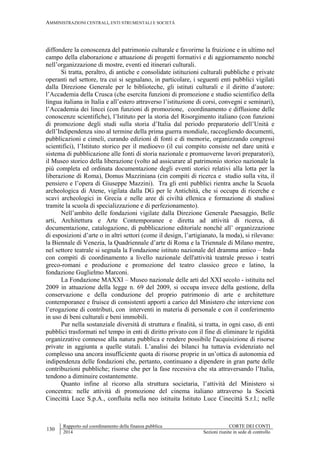 AMMINISTRAZIONI CENTRALI, ENTI STRUMENTALI E SOCIETÀ
130
Rapporto sul coordinamento della finanza pubblica CORTE DEI CONTI
2014 Sezioni riunite in sede di controllo
diffondere la conoscenza del patrimonio culturale e favorirne la fruizione e in ultimo nel
campo della elaborazione e attuazione di progetti formativi e di aggiornamento nonché
nell’organizzazione di mostre, eventi ed itinerari culturali.
Si tratta, peraltro, di antiche e consolidate istituzioni culturali pubbliche e private
operanti nel settore, tra cui si segnalano, in particolare, i seguenti enti pubblici vigilati
dalla Direzione Generale per le biblioteche, gli istituti culturali e il diritto d’autore:
l’Accademia della Crusca (che esercita funzioni di promozione e studio scientifico della
lingua italiana in Italia e all’estero attraverso l’istituzione di corsi, convegni e seminari),
l’Accademia dei lincei (con funzioni di promozione, coordinamento e diffusione delle
conoscenze scientifiche), l’Istituto per la storia del Risorgimento italiano (con funzioni
di promozione degli studi sulla storia d’Italia dal periodo preparatorio dell’Unità e
dell’Indipendenza sino al termine della prima guerra mondiale, raccogliendo documenti,
pubblicazioni e cimeli, curando edizioni di fonti e di memorie, organizzando congressi
scientifici), l’Istituto storico per il medioevo (il cui compito consiste nel dare unità e
sistema di pubblicazione alle fonti di storia nazionale e promuoverne lavori preparatori),
il Museo storico della liberazione (volto ad assicurare al patrimonio storico nazionale la
più completa ed ordinata documentazione degli eventi storici relativi alla lotta per la
liberazione di Roma), Domus Mazziniana (cin compiti di ricerca e studio sulla vita, il
pensiero e l’opera di Giuseppe Mazzini). Tra gli enti pubblici rientra anche la Scuola
archeologica di Atene, vigilata dalla DG per le Antichità, che si occupa di ricerche e
scavi archeologici in Grecia e nelle aree di civiltà ellenica e formazione di studiosi
tramite la scuola di specializzazione e di perfezionamento).
Nell’ambito delle fondazioni vigilate dalla Direzione Generale Paesaggio, Belle
arti, Architettura e Arte Contemporanee e diretta ad attività di ricerca, di
documentazione, catalogazione, di pubblicazione editoriale nonché all’ organizzazione
di esposizioni d’arte o in altri settori (come il design, l’artigianato, la moda), si rilevano:
la Biennale di Venezia, la Quadriennale d’arte di Roma e la Triennale di Milano mentre,
nel settore teatrale si segnala la Fondazione istituto nazionale del dramma antico – Inda
con compiti di coordinamento a livello nazionale dell'attività teatrale presso i teatri
greco-romani e produzione e promozione del teatro classico greco e latino, la
fondazione Guglielmo Marconi.
La Fondazione MAXXI – Museo nazionale delle arti del XXI secolo - istituita nel
2009 in attuazione della legge n. 69 del 2009, si occupa invece della gestione, della
conservazione e della conduzione del proprio patrimonio di arte e architetture
contemporanee e fruisce di consistenti apporti a carico del Ministero che interviene con
l’erogazione di contributi, con interventi in materia di personale e con il conferimento
in uso di beni culturali e beni immobili.
Pur nella sostanziale diversità di struttura e finalità, si tratta, in ogni caso, di enti
pubblici trasformati nel tempo in enti di diritto privato con il fine di eliminare le rigidità
organizzative connesse alla natura pubblica e rendere possibile l'acquisizione di risorse
private in aggiunta a quelle statali. L’analisi dei bilanci ha tuttavia evidenziato nel
complesso una ancora insufficiente quota di risorse proprie in un’ottica di autonomia ed
indipendenza delle fondazioni che, pertanto, continuano a dipendere in gran parte delle
contribuzioni pubbliche; risorse che per la fase recessiva che sta attraversando l’Italia,
tendono a diminuire costantemente.
Quanto infine al ricorso alla struttura societaria, l’attività del Ministero si
concentra: nelle attività di promozione del cinema italiano attraverso la Società
Cinecittà Luce S.p.A., confluita nella neo istituita Istituto Luce Cinecittà S.r.l.; nelle
 