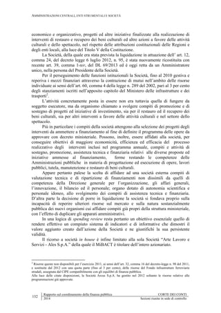 AMMINISTRAZIONI CENTRALI, ENTI STRUMENTALI E SOCIETÀ
132
Rapporto sul coordinamento della finanza pubblica CORTE DEI CONTI
2014 Sezioni riunite in sede di controllo
economico e organizzativo, progetti ed altre iniziative finalizzate alla realizzazione di
interventi di restauro e recupero dei beni culturali ed altre azioni a favore delle attività
culturali e dello spettacolo, nel rispetto delle attribuzioni costituzionali delle Regioni e
degli enti locali, alla luce del Titolo V della Costituzione.
La Società, della quale era stata prevista la liquidazione in attuazione dell’ art. 12,
comma 24, del decreto legge 6 luglio 2012, n. 95, è stata nuovamente ricostituita con
recente art. 39, comma 1-ter, del DL 69/2013 ed è oggi retta da un Amministratore
unico, nella persona del Presidente della Società.
Per il perseguimento delle funzioni istituzionali la Società, fino al 2010 gestiva e
reperiva i mezzi finanziari attraverso la contrazione di mutui nell’ambito delle risorse
individuate ai sensi dell’art. 60, comma 4 della legge n. 289 del 2002, pari al 3 per cento
degli stanziamenti iscritti nell’apposito capitolo del Ministero delle infrastrutture e dei
trasporti2
.
L’attività concretamente posta in essere non era tuttavia quella di fungere da
soggetto esecutore, ma da organismo chiamato a svolgere compiti di promozione e di
sostegno di progetti ed iniziative di investimento, sia per il restauro ed il recupero dei
beni culturali, sia per altri interventi a favore delle attività culturali e nel settore dello
spettacolo.
Più in particolare i compiti della società attengono alla selezione dei progetti degli
interventi da ammettere a finanziamento al fine di definire il programma delle opere da
approvare con decreto ministeriale. Possono, inoltre, essere affidati alla società, per
conseguire obiettivi di maggiore economicità, efficienza ed efficacia del processo
realizzativo degli interventi inclusi nel programma annuale, compiti e attività di
sostegno, promozione, assistenza tecnica e finanziaria relativi alle diverse proposte ed
iniziative ammesse al finanziamento, ferme restando le competenze delle
Amministrazioni pubbliche in materia di progettazione ed esecuzione di opere, lavori
pubblici, tutela, manutenzione e restauro di beni culturali.
Appare pertanto palese la scelta di affidare ad una società esterna compiti di
valutazione tecnica e di ripartizione di finanziamenti non dissimili da quelli di
competenza della Direzione generale per l’organizzazione, gli affari generali,
l’innovazione, il bilancio ed il personale; organo dotato di autonomia scientifica e
personale idoneo, allo svolgimento dei compiti di assistenza tecnica e finanziaria.
D’altra parte la decisione di porre in liquidazione la società si fondava proprio sulla
incapacità di reperire ulteriori risorse sul mercato e sulla natura sostanzialmente
pubblica dei nuovi organismi cui affidare compiti già propri della struttura ministeriale,
con l’effetto di duplicare gli apparati amministrativi.
In una logica di spending review resta pertanto un obiettivo essenziale quello di
rendere effettivo un compiuto sistema di indicatori e di informative che dimostri il
valore aggiunto creato dall’azione della Società e ne giustifichi la sua persistente
validità.
Il ricorso a società in house è infine limitato alla sola Società “Arte Lavoro e
Servizi - Ales S.p.A.” della quale il MiBACT è titolare dell’intero azionariato.
2
Risorse queste non disponibili per l’esercizio 2011, ai sensi dell’art. 32, comma 16 del decreto-legge n. 98 del 2011,
e sostituite dal 2012 con una quota parte (fino al 3 per cento), delle risorse del Fondo infrastrutture ferroviarie
stradali, assegnata dal CIPE compatibilmente con gli equilibri di finanza pubblica.
Alla luce delle citate disposizioni, la Società Arcus S.p.A. ha gestito nel 2012 soltanto le risorse relative alle
programmazioni già approvate.
 