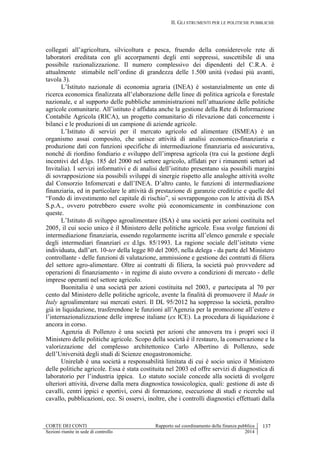II. GLI STRUMENTI PER LE POLITICHE PUBBLICHE
CORTE DEI CONTI Rapporto sul coordinamento della finanza pubblica 137
Sezioni riunite in sede di controllo 2014
collegati all’agricoltura, silvicoltura e pesca, fruendo della considerevole rete di
laboratori ereditata con gli accorpamenti degli enti soppressi, suscettibile di una
possibile razionalizzazione. Il numero complessivo dei dipendenti del C.R.A. è
attualmente stimabile nell’ordine di grandezza delle 1.500 unità (vedasi più avanti,
tavola 3).
L’Istituto nazionale di economia agraria (INEA) è sostanzialmente un ente di
ricerca economica finalizzata all’elaborazione delle linee di politica agricola e forestale
nazionale, e al supporto delle pubbliche amministrazioni nell’attuazione delle politiche
agricole comunitarie. All’istituto è affidata anche la gestione della Rete di Informazione
Contabile Agricola (RICA), un progetto comunitario di rilevazione dati concernente i
bilanci e le produzioni di un campione di aziende agricole.
L’Istituto di servizi per il mercato agricolo ed alimentare (ISMEA) è un
organismo assai composito, che unisce attività di analisi economico-finanziaria e
produzione dati con funzioni specifiche di intermediazione finanziaria ed assicurativa,
nonché di riordino fondiario e sviluppo dell’impresa agricola (tra cui la gestione degli
incentivi del d.lgs. 185 del 2000 nel settore agricolo, affidati per i rimanenti settori ad
Invitalia). I servizi informativi e di analisi dell’istituto presentano sia possibili margini
di sovrapposizione sia possibili sviluppi di sinergie rispetto alle analoghe attività svolte
dal Consorzio Infomercati e dall’INEA. D’altro canto, le funzioni di intermediazione
finanziaria, ed in particolare le attività di prestazione di garanzie creditizie e quelle del
“Fondo di investimento nel capitale di rischio”, si sovrappongono con le attività di ISA
S.p.A., ovvero potrebbero essere svolte più economicamente in combinazione con
queste.
L’Istituto di sviluppo agroalimentare (ISA) è una società per azioni costituita nel
2005, il cui socio unico è il Ministero delle politiche agricole. Essa svolge funzioni di
intermediazione finanziaria, essendo regolarmente iscritta all’elenco generale e speciale
degli intermediari finanziari ex d.lgs. 85/1993. La ragione sociale dell’istituto viene
individuata, dall’art. 10-ter della legge 80 del 2005, nella delega - da parte del Ministero
controllante - delle funzioni di valutazione, ammissione e gestione dei contratti di filiera
del settore agro-alimentare. Oltre ai contratti di filiera, la società può provvedere ad
operazioni di finanziamento - in regime di aiuto ovvero a condizioni di mercato - delle
imprese operanti nel settore agricolo.
Buonitalia è una società per azioni costituita nel 2003, e partecipata al 70 per
cento dal Ministero delle politiche agricole, avente la finalità di promuovere il Made in
Italy agroalimentare sui mercati esteri. Il DL 95/2012 ha soppresso la società, peraltro
già in liquidazione, trasferendone le funzioni all’Agenzia per la promozione all’estero e
l’internazionalizzazione delle imprese italiane (ex ICE). La procedura di liquidazione è
ancora in corso.
Agenzia di Pollenzo è una società per azioni che annovera tra i propri soci il
Ministero delle politiche agricole. Scopo della società è il restauro, la conservazione e la
valorizzazione del complesso architettonico Carlo Albertino di Pollenzo, sede
dell’Università degli studi di Scienze enogastronomiche.
Unirelab è una società a responsabilità limitata di cui è socio unico il Ministero
delle politiche agricole. Essa è stata costituita nel 2003 ed offre servizi di diagnostica di
laboratorio per l’industria ippica. Lo statuto sociale concede alla società di svolgere
ulteriori attività, diverse dalla mera diagnostica tossicologica, quali: gestione di aste di
cavalli, centri ippici e sportivi, corsi di formazione, esecuzione di studi e ricerche sul
cavallo, pubblicazioni, ecc. Si osservi, inoltre, che i controlli diagnostici effettuati dalla
 