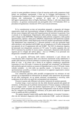 AMMINISTRAZIONI CENTRALI, ENTI STRUMENTALI E SOCIETÀ
138
Rapporto sul coordinamento della finanza pubblica CORTE DEI CONTI
2014 Sezioni riunite in sede di controllo
società in esame potrebbero rientrare in linea di massima anche nelle competenze degli
Istituti zoo profilattici sperimentali. L’Ente per lo Sviluppo dell’Irrigazione e la
Trasformazione Fondiaria in Puglia, Lucania ed Irpinia (EIPLI), la cui competenza si
riferisce alla realizzazione e gestione di opere per il miglioramento
dell’approvvigionamento idrico in Puglia, Basilicata e Molise, è - allo stato attuale della
normativa - in gestione commissariale non prorogabile oltre il 30 Settembre 2014. La
procedura di liquidazione è iniziata nel 1979 e non è ancora terminata.
9. Le considerazioni avviate nel precedente paragrafo, a proposito del disegno
organizzativo degli enti funzionalmente collegati al Ministero delle politiche agricole,
devono essere integrate dall’esame dell’organizzazione del ministero in questione. Essa
si articola in tre dipartimenti: Dipartimento delle politiche europee e internazionali e
dello sviluppo rurale (DIPEISR), Dipartimento delle politiche competitive, della qualità
agroalimentare, ippiche e della pesca (DIQPAI), Dipartimento dell’Ispettorato Centrale
della tutela della qualità e della Repressione Frodi dei prodotti agroalimentari (ICQRF).
Tali dipartimenti sono organizzati in 7 direzioni generali e una rete territoriale degli
uffici periferici e dei laboratori dell’ICQRF, per un complessivo di 59 uffici dirigenziali
non generali, di cui 16 appartenenti alla rete ICQRF. Nel 2012, la dotazione organica
del personale non dirigenziale consisteva di 721 unità. Va inoltre segnalato che, nel
2013 il ministero ha assorbito le risorse umane, strumentali e finanziarie della disciolta
Agenzia per lo sviluppo del settore ippico - Assi (ex UNIRE), il cui personale non
dirigenziale è stimabile nell’ordine delle 170 unità.
In via generale, dall’esame delle relative declaratorie si può rilevare che
l’articolazione delle competenze delle varie direzioni ministeriali ricalca fedelmente il
quadro delle funzioni ed attività attribuite al sistema degli enti strumentali. Sotto questo
punto di vista, è da notare che a fronte di un organico complessivo ministeriale
consistente di circa 950 unità, il sistema dei principali enti strumentali6
del Ministero
delle politiche agricole totalizza un numero di dipendenti pari a circa 2.350 unità. Anche
volendo escludere - in virtù della sua specifica natura - la funzione di ricerca e
sperimentazione scientifica, si rimane in presenza di un apparato organizzativo esterno
avente circa 820 dipendenti.
Una valutazione specifica delle possibili sovrapposizioni tra ministero ed enti
richiede sia la disponibilità di informazioni di dettaglio sulla ripartizione del personale
fra gli uffici ministeriali, sia un attenta selezione, accorpamento e matching, delle
competenze di tali uffici con quelli dei corrispondenti enti strumentali.
Possono in questa sede effettuarsi solo prime valutazioni di carattere generale.
In primo luogo, si può osservare che due delle direzioni generali più grandi del
ministero, la Direzione per le politiche internazionali e l’Unione europea e la Direzione
per lo sviluppo rurale - aventi una struttura organizzativa pari a 15 uffici dirigenziali
non generali, vedono assegnate attività in parte analogamente svolte da AGEA ed ENR,
due tra i maggiori enti strumentali del ministero, ed in parte anche attività di supporto
svolte in materia da INEA ed ISMEA.
Per quanto riguarda l’analisi della qualità degli alimenti, si riscontra l’esistenza -
oltre che dei laboratori diagnostici della rete ministeriale ICQR - anche dei laboratori
6
Stima riguardante AGEA al netto delle società controllate, ENR, CRA, INEA, ISMEA - incluse le due società
strumentali controllate - ed ISA. Circa le fonti dei dati, si veda il paragrafo 3.
 