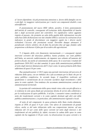 SINTESI E CONCLUSIONI
CORTE DEI CONTI Rapporto sul coordinamento della finanza pubblica XI
Sezioni riunite in sede di controllo 2014
al lavoro dipendente; iii) più pronunciata attenzione a favore delle famiglie con tre
o più figli; iv) maggiore valorizzazione per i nuclei con componenti disabili e non
autosufficienti.
Il potenziamento del nuovo ISEE riflette, peraltro, il forte potenziamento
dell’attività di controllo, conseguente all’evoluzione della disponibilità di banche
dati e degli accresciuti poteri dei controllori. Un significativo valore aggiunto
rispetto al passato, che promette un salto della qualità delle informazioni raccolte
sulla base delle dichiarazioni rese dai cittadini (DSU) e assicura la costruzione di un
indicatore in grado di discriminare con maggiore equità tra i diversi nuclei
richiedenti l’accesso alle prestazioni sociali. Dovrebbe dunque attenuarsi il
paradossale criterio selettivo che di fatto ha prevalso fino ad oggi, fondato sulla
propensione a dichiarare il falso pur di accedere alle agevolazioni.
7. L’impatto della crisi finanziaria internazionale e i conseguenti ripetuti
interventi correttivi del disavanzo pubblico, hanno prodotto, nei conti pubblici
dell’Italia, un notevole raddrizzamento, da imputare non soltanto all’aumento del
prelievo fiscale, ma anche al contenimento della spesa. Se si osservano i risultati del
quadriennio 2010-2013, nei dati cumulati, le spese delle amministrazioni pubbliche
al netto degli interessi diminuiscono dell’1,4 per cento; la spesa primaria dello Stato
addirittura di quasi il 6 per cento.
Due puntualizzazioni: il 2013 segna una parziale interruzione del percorso di
riduzione della spesa, con un rimbalzo che è più accentuato per lo Stato che per la
spesa pubblica complessiva. In secondo luogo, il riequilibrio realizzato nel
quadriennio è caratterizzato da un crescente sacrificio degli investimenti e delle
spese in conto capitale. Una tendenza che accomuna amministrazione centrale ed
amministrazioni territoriali.
La portata del contenimento della spesa statale viene colta con più efficacia se
si evidenzia la sola spesa finale per prestazione diretta di servizi alla collettività e
per la realizzazione di opere pubbliche. A tal fine, i consuntivi vanno considerati al
netto dei trasferimenti correnti e in conto capitale destinati agli altri enti della
pubblica amministrazione e, in particolare, alle amministrazioni regionali e locali.
Al netto di tali componenti, la spesa primaria dello Stato risulta diminuita,
rispetto al 2010, di quasi il 6 per cento. Uno sforzo di contenimento di grande
rilievo, anche se del tutto sbilanciato nella sua composizione interna: ad una
riduzione del 3,4 per cento delle spese correnti (al netto degli interessi e dei
trasferimenti ad enti pubblici) fa, infatti, riscontro la caduta delle spese in conto
capitale che ha raggiunto il 26 per cento. La divaricazione tra spese correnti e in
 