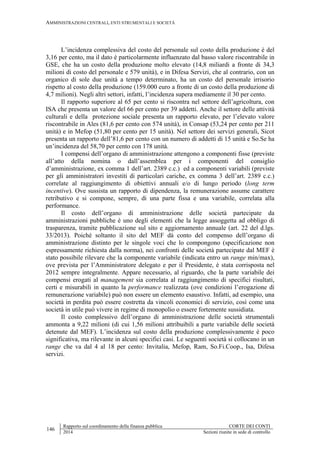 AMMINISTRAZIONI CENTRALI, ENTI STRUMENTALI E SOCIETÀ
146
Rapporto sul coordinamento della finanza pubblica CORTE DEI CONTI
2014 Sezioni riunite in sede di controllo
L’incidenza complessiva del costo del personale sul costo della produzione è del
3,16 per cento, ma il dato è particolarmente influenzato dal basso valore riscontrabile in
GSE, che ha un costo della produzione molto elevato (14,8 miliardi a fronte di 34,3
milioni di costo del personale e 579 unità), e in Difesa Servizi, che al contrario, con un
organico di sole due unità a tempo determinato, ha un costo del personale irrisorio
rispetto al costo della produzione (159.000 euro a fronte di un costo della produzione di
4,7 milioni). Negli altri settori, infatti, l’incidenza supera mediamente il 30 per cento.
Il rapporto superiore al 65 per cento si riscontra nel settore dell’agricoltura, con
ISA che presenta un valore del 66 per cento per 39 addetti. Anche il settore delle attività
culturali e della protezione sociale presenta un rapporto elevato, per l’elevato valore
riscontrabile in Ales (81,6 per cento con 574 unità), in Consap (53,24 per cento per 211
unità) e in Mefop (51,80 per cento per 15 unità). Nel settore dei servizi generali, Sicot
presenta un rapporto dell’81,6 per cento con un numero di addetti di 15 unità e So.Se ha
un’incidenza del 58,70 per cento con 178 unità.
I compensi dell’organo di amministrazione attengono a componenti fisse (previste
all’atto della nomina o dall’assemblea per i componenti del consiglio
d’amministrazione, ex comma 1 dell’art. 2389 c.c.) ed a componenti variabili (previste
per gli amministratori investiti di particolari cariche, ex comma 3 dell’art. 2389 c.c.)
correlate al raggiungimento di obiettivi annuali e/o di lungo periodo (long term
incentive). Ove sussista un rapporto di dipendenza, la remunerazione assume carattere
retributivo e si compone, sempre, di una parte fissa e una variabile, correlata alla
performance.
Il costo dell’organo di amministrazione delle società partecipate da
amministrazioni pubbliche è uno degli elementi che la legge assoggetta ad obbligo di
trasparenza, tramite pubblicazione sul sito e aggiornamento annuale (art. 22 del d.lgs.
33/2013). Poiché soltanto il sito del MEF dà conto del compenso dell’organo di
amministrazione distinto per le singole voci che lo compongono (specificazione non
espressamente richiesta dalla norma), nei confronti delle società partecipate dal MEF è
stato possibile rilevare che la componente variabile (indicata entro un range min/max),
ove prevista per l’Amministratore delegato e per il Presidente, è stata corrisposta nel
2012 sempre integralmente. Appare necessario, al riguardo, che la parte variabile dei
compensi erogati al management sia correlata al raggiungimento di specifici risultati,
certi e misurabili in quanto la performance realizzata (ove condizioni l’erogazione di
remunerazione variabile) può non essere un elemento esaustivo. Infatti, ad esempio, una
società in perdita può essere costretta da vincoli economici di servizio, così come una
società in utile può vivere in regime di monopolio o essere fortemente sussidiata.
Il costo complessivo dell’organo di amministrazione delle società strumentali
ammonta a 9,22 milioni (di cui 1,56 milioni attribuibili a parte variabile delle società
detenute dal MEF). L’incidenza sul costo della produzione complessivamente è poco
significativa, ma rilevante in alcuni specifici casi. Le seguenti società si collocano in un
range che va dal 4 al 18 per cento: Invitalia, Mefop, Ram, So.Fi.Coop., Isa, Difesa
servizi.
 