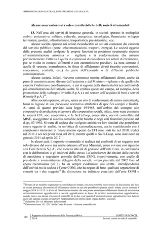 AMMINISTRAZIONI CENTRALI, ENTI STRUMENTALI E SOCIETÀ
148
Rapporto sul coordinamento della finanza pubblica CORTE DEI CONTI
2014 Sezioni riunite in sede di controllo
Alcune osservazioni sul ruolo e caratteristiche delle società strumentali
13. Nell’area dei servizi di interesse generale, le società operano in molteplici
ambiti: assicurativo, militare, culturale, energetico, tecnologico, finanziario, sviluppo
territoriale, postale, infrastrutturale, trasportistico, previdenziale, ecc..
Alcune società operano nei settori riconducibili ad attività connotate dai caratteri
del servizio pubblico (poste, telecomunicazioni, trasporti, energia). Le società oggetto
della presente analisi svolgono le proprie funzioni in posizione strumentale rispetto
all’amministrazione azionista o vigilante e la conformazione che assume
prevalentemente l’attività è quella di commessa di consulenza nei settori di riferimento,
pur se svolta in contesti differenti e con caratteristiche peculiari. La nota comune è
quella di operare, normalmente, in forza di affidamenti diretti (tramite convenzioni,
concessioni, contratti, ecc.) da parte dell’azionista o di differenti pubbliche
amministrazioni.
Alcune società, infatti, ricevono commesse tramite affidamenti diretti, anche da
parte di amministrazioni diverse dall’azionista e dal Ministero vigilante o da quello che
esercita l’indirizzo e coordinamento, e ciò in ragione della strumentalità nei confronti di
più amministrazioni dell’attività svolta. Si verifica questo nel campo, ad esempio, della
promozione dello sviluppo (Invitalia S.p.A.) e nel settore dell’acquisto di beni e servizi
(Consip S.p.A.)16
.
Altre società operano, invece, senza un atto di conferimento di natura contrattuale,
bensì in ragione di una previsione normativa attributiva di specifici compiti e finalità.
Ai sensi di quanto previsto dalla legge 49/1985, nell’ambito del sostegno alle
cooperative di produzione e lavoro e alle cooperative sociali, infatti, sono state costituite
le società CFI, soc. cooperativa, e la So.Fi.Coop, cooperativa, società controllate dal
MISE, assoggettate al sistema contabile delle banche e degli enti finanziari previsto dal
d.lgs. 87/1992. Si tratta di società che svolgono attività tra loro similari che potrebbero
essere oggetto di analisi, in un’ottica di razionalizzazione, anche considerando che i
complessivi interventi di finanziamento operati da CFI sono stati tre nel 2010, tredici
nel 2011 e sei nei primi mesi del 2012, mentre quelli di So.Fi.Coop. sono stati nove da
gennaio 2011 ad aprile 201217
.
In alcuni casi, il rapporto strumentale si realizza nei confronti di un soggetto non
solo diverso dal socio ma anche estraneo all’area Ministeri, come avviene con riguardo
alla Coni Servizi S.p.A., che esercita attività di gestione dell’ente Coni, in conformità
con le deliberazioni e gli indirizzi dello stesso. La coincidenza dei titolari delle cariche
di presidente e segretario generale dell’ente CONI, rispettivamente, con quelle di
presidente e amministratore delegato della società, invero protratta dal 2002 fino ad
epoca recentissima (2013), ha da sempre evidenziato una stretta interdipendenza
dell’attività tra la società e l’ente CONI, che ha negato di fatto qualsiasi separazione di
compiti tra i due soggetti18
(la distinzione tra indirizzo esercitato dall’ente CONI e
16
Si tratta di un modello organizzativo consolidato nel tempo, che pure potrebbe essere messo in discussione alla luce
di recenti pronunce sfavorevoli all’affidamento diretto in casi che potrebbero apparire simili. Infatti, con la sentenza 8
maggio 2014 C-15/13 la Corte di Giustizia ha ritenuto che non possa ammettersi affidamento diretto di servizio tra
un’amministrazione aggiudicatrice e società aggiudicataria in house di un’altra amministrazione aggiudicatrice,
quando non ci sia alcuna relazione di controllo tra le due, cioè quando l’amministrazione aggiudicatrice non detiene
quote del capitale sociale né ha propri rappresentanti all’interno degli organi direttivi societari.
17
Relazione 2011 al Ministero della società
18
Determinazione 113 /2013 della Corte dei conti – Sezione controllo enti.
 