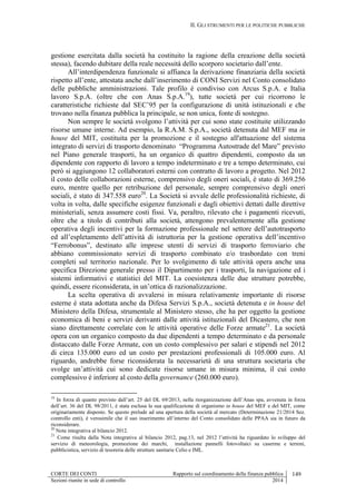 II. GLI STRUMENTI PER LE POLITICHE PUBBLICHE
CORTE DEI CONTI Rapporto sul coordinamento della finanza pubblica 149
Sezioni riunite in sede di controllo 2014
gestione esercitata dalla società ha costituito la ragione della creazione della società
stessa), facendo dubitare della reale necessità dello scorporo societario dall’ente.
All’interdipendenza funzionale si affianca la derivazione finanziaria della società
rispetto all’ente, attestata anche dall’inserimento di CONI Servizi nel Conto consolidato
delle pubbliche amministrazioni. Tale profilo è condiviso con Arcus S.p.A. e Italia
lavoro S.p.A. (oltre che con Anas S.p.A.19
), tutte società per cui ricorrono le
caratteristiche richieste dal SEC’95 per la configurazione di unità istituzionali e che
trovano nella finanza pubblica la principale, se non unica, fonte di sostegno.
Non sempre le società svolgono l’attività per cui sono state costituite utilizzando
risorse umane interne. Ad esempio, la R.A.M. S.p.A., società detenuta dal MEF ma in
house del MIT, costituita per la promozione e il sostegno all'attuazione del sistema
integrato di servizi di trasporto denominato “Programma Autostrade del Mare” previsto
nel Piano generale trasporti, ha un organico di quattro dipendenti, composto da un
dipendente con rapporto di lavoro a tempo indeterminato e tre a tempo determinato, cui
però si aggiungono 12 collaboratori esterni con contratto di lavoro a progetto. Nel 2012
il costo delle collaborazioni esterne, comprensivo degli oneri sociali, è stato di 369.256
euro, mentre quello per retribuzione del personale, sempre comprensivo degli oneri
sociali, è stato di 347.558 euro20
. La Società si avvale delle professionalità richieste, di
volta in volta, dalle specifiche esigenze funzionali e dagli obiettivi dettati dalle direttive
ministeriali, senza assumere costi fissi. Va, peraltro, rilevato che i pagamenti ricevuti,
oltre che a titolo di contributi alla società, attengono prevalentemente alla gestione
operativa degli incentivi per la formazione professionale nel settore dell’autotrasporto
ed all’espletamento dell’attività di istruttoria per la gestione operativa dell’incentivo
“Ferrobonus”, destinato alle imprese utenti di servizi di trasporto ferroviario che
abbiano commissionato servizi di trasporto combinato e/o trasbordato con treni
completi sul territorio nazionale. Per lo svolgimento di tale attività opera anche una
specifica Direzione generale presso il Dipartimento per i trasporti, la navigazione ed i
sistemi informativi e statistici del MIT. La coesistenza delle due strutture potrebbe,
quindi, essere riconsiderata, in un’ottica di razionalizzazione.
La scelta operativa di avvalersi in misura relativamente importante di risorse
esterne è stata adottata anche da Difesa Servizi S.p.A., società detenuta e in house del
Ministero della Difesa, strumentale al Ministero stesso, che ha per oggetto la gestione
economica di beni e servizi derivanti dalle attività istituzionali del Dicastero, che non
siano direttamente correlate con le attività operative delle Forze armate21
. La società
opera con un organico composto da due dipendenti a tempo determinato e da personale
distaccato dalle Forze Armate, con un costo complessivo per salari e stipendi nel 2012
di circa 135.000 euro ed un costo per prestazioni professionali di 105.000 euro. Al
riguardo, andrebbe forse riconsiderata la necessarietà di una struttura societaria che
svolge un’attività cui sono dedicate risorse umane in misura minima, il cui costo
complessivo è inferiore al costo della governance (260.000 euro).
19
In forza di quanto previsto dall’art. 25 del DL 69/2013, nella riorganizzazione dell’Anas spa, avvenuta in forza
dell’art. 36 del DL 98/2011, è stata esclusa la sua qualificazione di organismo in house del MEF e del MIT, come
originariamente disposto. Se questo prelude ad una apertura della società al mercato (Determinazione 21/2014 Sez.
controllo enti), è verosimile che il suo inserimento all’interno del Conto consolidato delle PPAA sia in futuro da
riconsiderare.
20
Nota integrativa al bilancio 2012.
21
Come risulta dalla Nota integrativa al bilancio 2012, pag.13, nel 2012 l’attività ha riguardato lo sviluppo del
servizio di meteorologia, promozione dei marchi, installazione pannelli fotovoltaici su caserme e terreni,
pubblicistica, servizio di tesoreria delle strutture sanitarie Celio e IML.
 