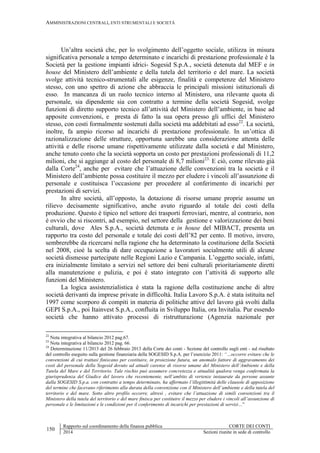 AMMINISTRAZIONI CENTRALI, ENTI STRUMENTALI E SOCIETÀ
150
Rapporto sul coordinamento della finanza pubblica CORTE DEI CONTI
2014 Sezioni riunite in sede di controllo
Un’altra società che, per lo svolgimento dell’oggetto sociale, utilizza in misura
significativa personale a tempo determinato e incarichi di prestazione professionale è la
Società per la gestione impianti idrici- Sogesid S.p.A., società detenuta dal MEF e in
house del Ministero dell’ambiente e della tutela del territorio e del mare. La società
svolge attività tecnico-strumentali alle esigenze, finalità e competenze del Ministero
stesso, con uno spettro di azione che abbraccia le principali missioni istituzionali di
esso. In mancanza di un ruolo tecnico interno al Ministero, una rilevante quota di
personale, sia dipendente sia con contratto a termine della società Sogesid, svolge
funzioni di diretto supporto tecnico all’attività del Ministero dell’ambiente, in base ad
apposite convenzioni, e presta di fatto la sua opera presso gli uffici del Ministero
stesso, con costi formalmente sostenuti dalla società ma addebitati ad esso22
. La società,
inoltre, fa ampio ricorso ad incarichi di prestazione professionale. In un’ottica di
razionalizzazione delle strutture, opportuna sarebbe una considerazione attenta delle
attività e delle risorse umane rispettivamente utilizzate dalla società e dal Ministero,
anche tenuto conto che la società sopporta un costo per prestazioni professionali di 11,2
milioni, che si aggiunge al costo del personale di 8,7 milioni23.
E ciò, come rilevato già
dalla Corte24
, anche per evitare che l’attuazione delle convenzioni tra la società e il
Ministero dell’ambiente possa costituire il mezzo per eludere i vincoli all’assunzione di
personale e costituisca l’occasione per procedere al conferimento di incarichi per
prestazioni di servizi.
In altre società, all’opposto, la dotazione di risorse umane proprie assume un
rilievo decisamente significativo, anche avuto riguardo al totale dei costi della
produzione. Questo è tipico nel settore dei trasporti ferroviari, mentre, al contrario, non
è ovvio che si riscontri, ad esempio, nel settore della gestione e valorizzazione dei beni
culturali, dove Ales S.p.A., società detenuta e in house del MIBACT, presenta un
rapporto tra costo del personale e totale dei costi dell’82 per cento. Il motivo, invero,
sembrerebbe da ricercarsi nella ragione che ha determinato la costituzione della Società
nel 2008, cioè la scelta di dare occupazione a lavoratori socialmente utili di alcune
società dismesse partecipate nelle Regioni Lazio e Campania. L’oggetto sociale, infatti,
era inizialmente limitato a servizi nel settore dei beni culturali prioritariamente diretti
alla manutenzione e pulizia, e poi è stato integrato con l’attività di supporto alle
funzioni del Ministero.
La logica assistenzialistica è stata la ragione della costituzione anche di altre
società derivanti da imprese private in difficoltà. Italia Lavoro S.p.A. è stata istituita nel
1997 come scorporo di compiti in materia di politiche attive del lavoro già svolti dalla
GEPI S.p.A., poi Itainvest S.p.A., confluita in Sviluppo Italia, ora Invitalia. Pur essendo
società che hanno attivato processi di ristrutturazione (Agenzia nazionale per
22
Nota integrativa al bilancio 2012 pag.67.
23
Nota integrativa al bilancio 2012 pag. 66.
24
Determinazione 11/2013 del 26 febbraio 2013 della Corte dei conti - Sezione del controllo sugli enti - sul risultato
del controllo eseguito sulla gestione finanziaria della SOGESID S.p.A. per l’esercizio 2011: “…occorre evitare che le
convenzioni di cui trattasi finiscano per costituire, in proiezione futura, un anomalo fattore di aggravamento dei
costi del personale della Sogesid dovuto ad attuali carenze di risorse umane del Ministero dell’Ambiente e della
Tutela del Mare e del Territorio. Tale rischio può assumere concretezza e attualità qualora venga confermata la
giurisprudenza del Giudice del lavoro che recentemente, nell’ambito di vertenze instaurate da persone assunte
dalla SOGESID S.p.a. con contratto a tempo determinato, ha affermato l’illegittimità delle clausole di apposizione
del termine che facevano riferimento alla durata della convenzione con il Ministero dell’ambiente e della tutela del
territorio e del mare. Sotto altro profilo occorre, altresì , evitare che l’attuazione di simili convenzioni tra il
Ministero della tutela del territorio e del mare finisca per costituire il mezzo per eludere i vincoli all’assunzione di
personale e le limitazioni e le condizioni per il conferimento di incarichi per prestazioni di servizi…”
 