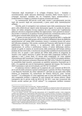 II. GLI STRUMENTI PER LE POLITICHE PUBBLICHE
CORTE DEI CONTI Rapporto sul coordinamento della finanza pubblica 151
Sezioni riunite in sede di controllo 2014
l’attrazione degli investimenti e lo sviluppo d’impresa S.p.A. - Invitalia) e
razionalizzazione, anche attraverso dismissioni societarie (Italia Lavoro S.p.A.), è
comunque necessario escludere che sia l’originaria logica assistenzialistica a
condizionarne lo sviluppo e a rimanere la ragione societaria prevalente.
La remunerazione dell’attività svolta dalle società è prevalentemente prevista
negli atti esecutivi degli atti convenzionali, e posta carico delle Amministrazioni
affidanti.
Talvolta, però, il corrispettivo non costituisce onere delle amministrazioni, bensì
grava sulla collettività per importi anche decisamente ingenti. Le società che operano,
infatti, nel settore energetico trovano copertura dei costi sostenuti per l’espletamento
della loro attività in componenti tariffarie che rappresentano “oneri generali di sistema”,
che di fatto si risolvono in un prelievo fiscale generalizzato, commisurato anche ai costi
ed alla spesa sostenuta dalla società che, quindi, trova sempre copertura.
E’ quanto avviene per la G.S.E. S.p.A., società di proprietà del MEF e vigilata dal
MISE, che esercita parte delle proprie attività in forza di affidamenti diretti da pubbliche
amministrazioni nel campo della consulenza, ricerca e assistenza tecnica nel settore
dell’efficienza energetica. Alla società, costituita per l'esercizio delle funzioni di natura
pubblicistica del settore elettrico e, in particolare, delle attività di carattere
regolamentare, di verifica e certificazione relativa al settore dell'energia elettrica,
nonché di quelle in materia di incentivazione della produzione dell’energia elettrica
prodotta da fonti rinnovabili, è riconosciuta una peculiare modalità di remunerazione del
servizio reso, in quanto i costi maturati per effetto della politica di erogazione di
incentivi sono coperti attraverso il gettito derivante dalla componente tariffaria A3,
applicata a tutti i clienti finali. La misura della componente A3 viene stabilita
trimestralmente dall’Autorità per l’energia elettrica, il gas (AEEG) con propria delibera,
sulla base delle proiezioni economico finanziarie del GSE ed ha l’obiettivo di garantire
la sostenibilità degli incentivi, assicurando un equilibrio economico finanziario per il
GSE, e la copertura dei costi di funzionamento sopportati dal Gestore. Per l’esercizio
2010 l’ammontare è stato di 4,24 miliardi e nel 2011 di 7,4 miliardi25
.
Il medesimo sistema è adottato per la copertura dei costi sostenuti da SO.G.I.N.
per le attività della commessa nucleare (realizzazione e gestione del Parco Tecnologico
e del Deposito Nazionale dei rifiuti radioattivi)26
, derivanti da una parte della tariffa
elettrica, la componente A2, riclassificata nel bilancio SO.G.I.N. come “acconti
nucleari”27.
La componente A2 viene aggiornata ogni tre mesi dall’AEEG, insieme alle
altre componenti tariffarie a copertura di oneri generali del sistema elettrico. Quale
corrispettivo per le attività svolte da SO.G.I.N. nel 2011, sono stati riconosciuti alla
Società acconti nucleari per 232,45 milioni28
. La componente tariffaria remunera
25
Determinazione 44/2013 della Corte dei conti – Sezione controllo enti.
26
A seguito del referendum del 12-13 giugno 2011, SO.G.I.N. ha perduto le competenze relative alla realizzazione di
impianti nucleari, ma ha mantenuto quelle di smantellamento degli impianti nucleari esistenti e la realizzazione del
Parco Tecnologico-Deposito Nazionale
27
L’art. 24, comma 5, del DL 1/2012 prevede espressamente che le disponibilità correlate a detta componente
tariffaria sono impiegate per il finanziamento della realizzazione e gestione del Parco Tecnologico comprendente il
Deposito Nazionale e le strutture tecnologiche di supporto, limitatamente alle attività funzionali allo smantellamento
delle centrali elettronucleari e degli impianti nucleari dismessi, alla chiusura del ciclo del combustibile nucleare ed
alle attività connesse e conseguenti, mentre per le altre attività sono impiegate a titolo di acconto e recuperate
attraverso le entrate derivanti dal corrispettivo per l'utilizzo delle strutture del Parco Tecnologico e del Deposito
Nazionale, secondo modalità stabilite dal Ministro dello sviluppo economico, su proposta dell'Autorità per l'energia
elettrica e il gas, a riduzione della tariffa elettrica a carico degli utenti.
28
Determinazione 21/2013 della Corte dei conti – Sezione controllo enti.
 