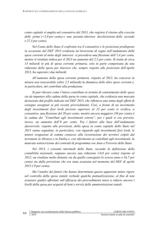 RAPPORTO SUL COORDINAMENTO DELLA FINANZA PUBBLICA
XII
Rapporto sul coordinamento della finanza pubblica CORTE DEI CONTI
2014 Sezioni riunite in sede di controllo
conto capitale si amplia nel consuntivo del 2013, che registra il ritorno alla crescita
delle prime (+2,0 per cento) e una pesante ulteriore decelerazione delle seconde
(-27,3 per cento).
Nel Conto dello Stato il confronto tra il consuntivo e le proiezioni predisposte
in occasione del DEF 2013 evidenzia un’inversione di segno nell’andamento delle
spese correnti al netto degli interessi: si prevedeva una flessione dell’1,4 per cento,
mentre il risultato indica per il 2013 un aumento del 2,5 per cento. Si tratta di circa
13 miliardi in più di spesa corrente primaria, solo in parte compensata da una
riduzione della spesa per interessi che, sempre rispetto alle proiezioni dell’aprile
2013, ha superato i due miliardi.
All’aumento della spesa corrente primaria, rispetto al 2012, ha concorso in
misura non trascurabile (oltre 2,5 miliardi) la dinamica delle altre spese correnti e,
in particolare, dei contributi alla produzione.
Si può rilevare come l’intero contributo in termini di contenimento delle spese
sia da imputare alla caduta della spesa in conto capitale, che evidenzia una marcata
deviazione dal profilo indicato nel DEF 2013, che rifletteva una stima degli effetti di
sostegno assegnati ai più recenti provvedimenti. Così, a fronte di un incremento
degli investimenti fissi lordi previsto superiore al 23 per cento si verifica, a
consuntivo, una flessione del 20 per cento; mentre ancora maggiore (30 per cento) è
la caduta dei “Contributi agli investimenti esterni”, per i quali si era previsto,
invece, un aumento dell’8 per cento. Tra i fattori alla base dell’andamento
sfavorevole, rispetto alle previsioni, della spesa in conto capitale dello Stato nel
2013 vanno segnalate, in particolare, con riguardo agli investimenti fissi lordi, le
minori erogazioni di somme connesse alla ricostruzione dei territori colpiti dal
terremoto in Abruzzo e in Emilia e, con riferimento ai contributi agli investimenti, la
mancata sottoscrizione dei contratti di programma con Anas e Ferrovie dello Stato.
Nel 2013, i consumi intermedi dello Stato, secondo la definizione della
contabilità nazionale, segnano ancora una riduzione (-0,6 per cento) rispetto al
2012; un risultato molto distante sia da quello conseguito lo scorso anno (-16,7 per
cento) sia dalla previsione che era stata avanzata nel momento del DEF di aprile
2013 (-9 per cento).
Ma l’analisi dei fattori che hanno determinato questo apparente minor rigore
nel controllo della spesa statale richiede qualche puntualizzazione, al fine di non
avanzare giudizi affrettati sull’efficacia dei provvedimenti intesi a ridurre ancora i
livelli della spesa per acquisti di beni e servizi delle amministrazioni statali.
 